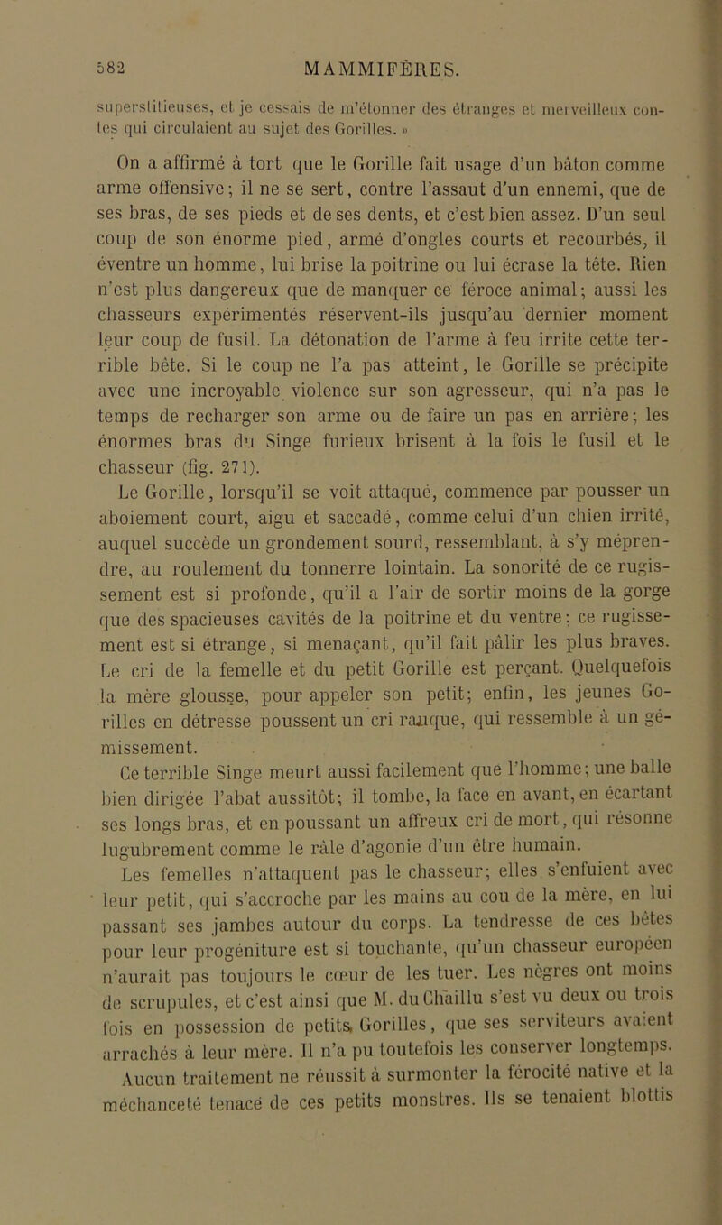 supersiilieuses, ot, je cessais de ni’êlonner des élraiiges el merveilleux cen- les qui circulaient au sujet des Goràlles. » On a affirmé à tort que le Gorille fait usage d’un bâton comme arme offensive; il ne se sert, contre l’assaut d’un ennemi, que de ses bras, de ses pieds et de ses dents, et c’est bien assez. D’un seul coup de son énorme pied, armé d’ongles courts et recourbés, il éventre un homme, lui brise la poitrine ou lui écrase la tête. Rien n’est plus dangereux que de manquer ce féroce animal; aussi les chasseurs expérimentés réservent-ils jusqu’au dernier moment leur coup de fusil. La détonation de l’arme à feu irrite cette ter- rible bête. Si le coup ne l’a pas atteint, le Gorille se précipite avec une incroyable violence sur son agresseur, qui n’a pas le temps de recharger son arme ou de faire un pas en arrière; les énormes bras du Singe furieux brisent à la fois le fusil et le chasseur (fig. 271). Le Gorille, lorsqu’il se voit attaqué, commence par pousser un aboiement court, aigu et saccadé, comme celui d’un chien irrité, auquel succède un grondement sourd, ressemblant, à s’y mépren- dre, au roulement du tonnerre lointain. La sonorité de ce rugis- sement est si profonde, qu’il a l’air de sortir moins de la gorge (jiie des spacieuses cavités de la poitrine et du ventre ; ce rugisse- ment est si étrange, si menaçant, qu’il fait pâlir les plus braves. Le cri de la femelle et du petit Gorille est perçant. Quelquefois la mère glousse, pour appeler son petit; enfin, les jeunes Go- rilles en détresse poussent un cri raiique, qui ressemble à un gé- missement. Ce terrible Singe meurt aussi facilement que l’homme; une balle bien dirigée l’abat aussitôt; il tombe, la face en avant, en écartant ses longs bras, et en poussant un affreux cri de mort, qui résonne lugubrement comme le râle d’agonie d’un être humain. Les femelles n’attaquent pas le chasseur; elles s’enfuient avec leur petit, ((ui s’accroche par les mains au cou de la mère, en lui passant ses jambes autour du corps. La tendresse de ces bétes pour leur progéniture est si touchante, ([u un chasseur euiopéen n’aurait pas toujours le cœur de les tuer. Les nègres ont moins de scrupules, et c’est ainsi que M. duChaillu s’est vu deux ou trois lois en possession de petits, Gorilles, que ses serviteurs avaient arrachés à leur mère. 11 n’a pu toutefois les conser\er longtemps. Aucun traitement ne réussit à surmonter la férocité native et la méclianceté tenace de ces petits monstres. Ils se tenaient blottis