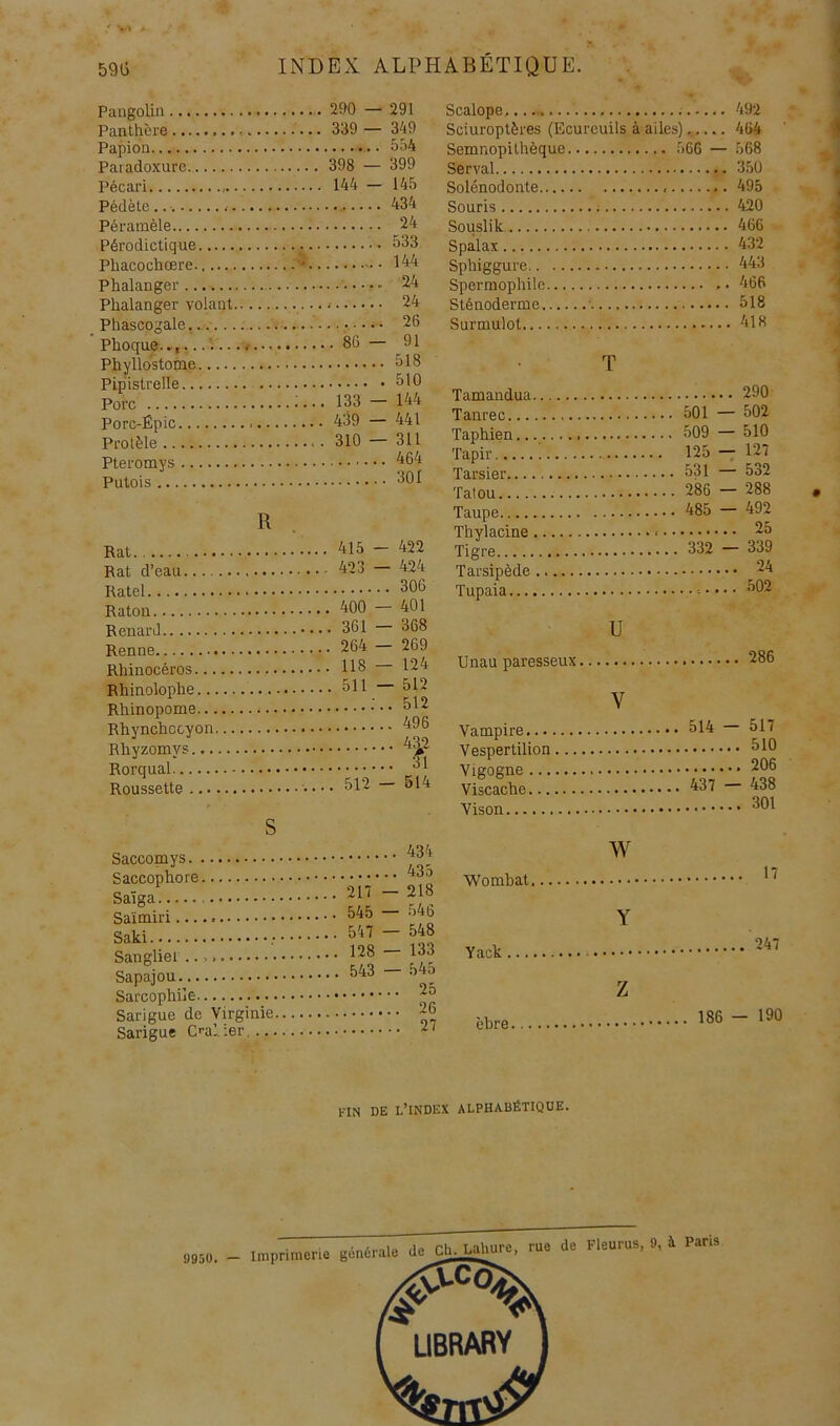 / 59Ü INDEX ALPHABÉTIQUE. Pangolin Panthère Papion Paradoxure. Pécari Pédète Péramèle Pérodictique Phacochœre. Phalanger Phalanger volant Phascogale.... Phoque.., Phyllo'stome Pipistrelle Porc Porc-Épic Protèle Pteromys Putois 290 — 291 339 — 349 5fi4 398 — 399 144 - 145 434 24 533 144 24 24 ....... 26 . 86 — 91 518 510 133 — 144 439 — 441 310 — 311 464 301 R 415 — 422 Rat d’eau 423—424 306 400—401 264 — 269 118—124 511—512 Roussette ....... 512 - 514 S Saccomys Saccophore Saïga Saïmiri Saki Sangliei Sapajou Sarcophile Sarigue de Virginie Sarigue C'-al ier. ... 434 435 217 — 218 545 — 546 547 — 548 128 — 133 543 — 545 25 26 27 Scalope,... 492 Sciuroptères (Ecureuils à ailes)...... 464 Semnopilhèque 566 — 568 Serval 350 Solénodonte 495 Souris 420 Souslik 466 Spalax 432 Sphiggure 443 Spermophile 466 Sténoderme • 518 Surmulot 418 T .. 290 Tanpp.p, 501 — 502 Taphien........... Tapir 509 125 531 — 510 — 127 — 532 Tafnii 286 — 288 485 — 492 ... 25 Tigre 332 — 339 ... 24 ... 502 U Unau paresseux Vampire... Vespertilion Vigogne ... Viscache... Vison V 286 514 — 517 510 206 437 — 438 301 w Womhat Yack Y 17 247 èhre Z 186 — 190 l'IN DE l’index alphabétique. 9950. - imprimerie générale dcChjMc, rue de Fleurus, 9, à Paris UBRARY