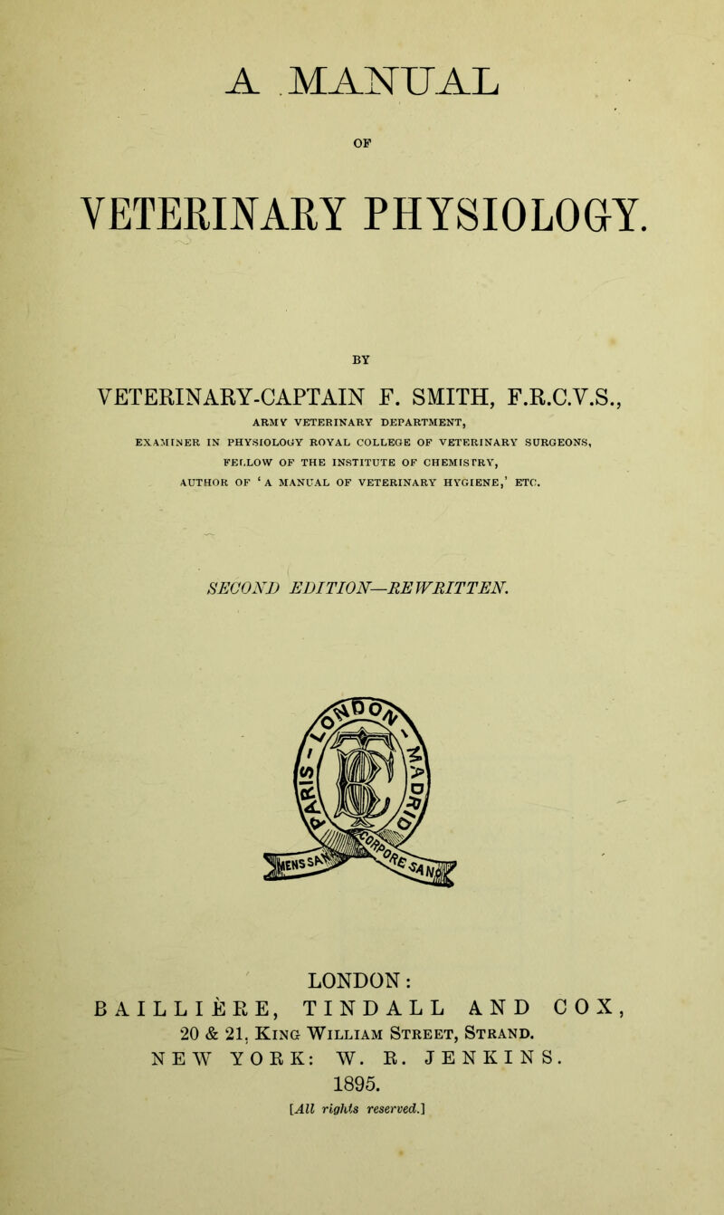 A MANUAL OF VETERINARY PHYSIOLOGY. BY VETERINARY-CAPTAIN F. SMITH, F.R.C.V.S., ARMV VETERINARY DEPARTMENT, EXAMINER IN PHYSIOLOGY ROYAL COLLEGE OF VETERINARY SURGEONS, FELLOW OF THE INSTITUTE OF CHEMISTRY, AUTHOR OF 1 A MANUAL OF VETERINARY HYGIENE,’ ETC. SECOND EDITION—REWRITTEN. LONDON: BAILLIERE, TINDALL AND COX, 20 & 21, King William Street, Strand. NEW YORK: W. R. JENKINS. 1895. [All rights reserved.]