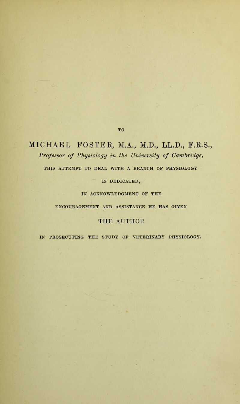 MICHAEL FOSTER, M.A., M.D., LL.D., F.R.S Professor of Physiology in the University of Cambridge, THIS ATTEMPT TO DEAL WITH A BRANCH OF PHYSIOLOGY IS DEDICATED, IN ACKNOWLEDGMENT OF THE ENCOURAGEMENT AND ASSISTANCE HE HAS GIVEN THE AUTHOR IN PROSECUTING THE STUDY OF VETERINARY PHYSIOLOGY.