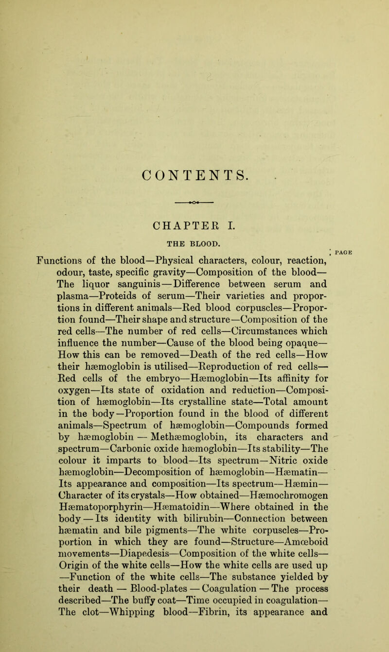 CONTENTS. CHAPTER I. THE BLOOD. ; PAGE Functions of the blood—Physical characters, colour, reaction, odour, taste, specific gravity—Composition of the blood— The liquor sanguinis—Difference between serum and plasma—Proteids of serum—Their varieties and propor- tions in different animals—Fed blood corpuscles—Propor- tion found—Their shape and structure—Composition of the red cells—The number of red cells—Circumstances which influence the number—Cause of the blood being opaque— How this can be removed—Death of the red cells—How their haemoglobin is utilised—Reproduction of red cells— Red cells of the embryo—Haemoglobin—Its affinity for oxygen—Its state of oxidation and reduction—Composi- tion of haemoglobin—Its crystalline state—Total amount in the body—Proportion found in the blood of different animals—Spectrum of haemoglobin—Compounds formed by haemoglobin — Methaemoglobin, its characters and spectrum—Carbonic oxide haemoglobin—Its stability—The colour it imparts to blood—Its spectrum—Nitric oxide haemoglobin—Decomposition of haemoglobin—Haematin— Its appearance and composition—Its spectrum—Haemin— Character of its crystals—How obtained—Haemochromogen Haematoporphyrin—Haematoidin—Where obtained in the body — Its identity with bilirubin—Connection between haematin and bile pigments—The white corpuscles—Pro- portion in which they are found—Structure—Amoeboid movements—Diapedesis—Composition of the white cells— Origin of the white cells—How the white cells are used up —Function of the white cells—The substance yielded by their death — Blood-plates — Coagulation — The process described—The buffy coat—Time occupied in coagulation— The clot—Whipping blood—Fibrin, its appearance and