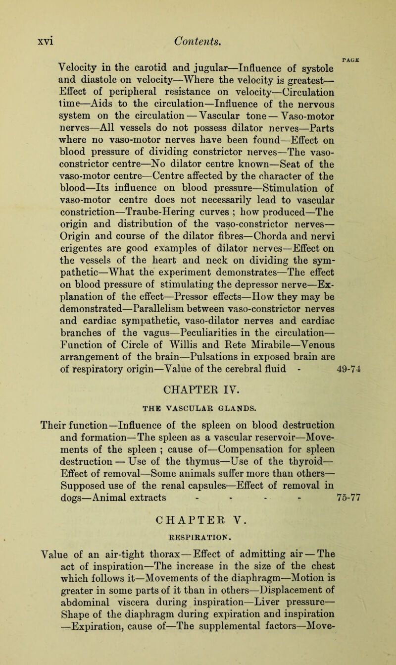 Velocity in the carotid and jugular—Influence of systole and diastole on -velocity—Where the velocity is greatest— Effect of peripheral resistance on velocity—Circulation time—Aids to the circulation—Influence of the nervous system on the circulation — Vascular tone — Vaso-motor nerves—All vessels do not possess dilator nerves—Parts where no vaso-motor nerves have been found—Effect on blood pressure of dividing constrictor nerves—The vaso- constrictor centre—No dilator centre known—Seat of the vaso-motor centre—Centre affected by the character of the blood—Its influence on blood pressure—Stimulation of vaso-motor centre does not necessarily lead to vascular constriction—Traube-Hering curves ; how produced—The origin and distribution of the vaso-constrictor nerves— Origin and course of the dilator fibres—Chorda and nervi erigentes are good examples of dilator nerves—Effect on the vessels of the heart and neck on dividing the sym- pathetic—What the experiment demonstrates—The effect on blood pressure of stimulating the depressor nerve—Ex- planation of the effect—Pressor effects—How they may be demonstrated—Parallelism between vaso-constrictor nerves and cardiac sympathetic, vaso-dilator nerves and cardiac branches of the vagus—Peculiarities in the circulation— Function of Circle of Willis and Rete Mirabile—Venous arrangement of the brain—Pulsations in exposed brain are of respiratory origin—Value of the cerebral fluid - 49-74 CHAPTER IV. THE VASCULAR GLANDS. Their function—Influence of the spleen on blood destruction and formation—The spleen as a vascular reservoir—Move- ments of the spleen ; cause of—Compensation for spleen destruction — Use of the thymus—Use of the thyroid— Effect of removal—Some animals suffer more than others— Supposed use of the renal capsules—Effect of removal in dogs—Animal extracts - 75-77 CHAPTER V. RESPIRATION. Value of an air-tight thorax—Effect of admitting air — The act of inspiration—The increase in the size of the chest which follows it—Movements of the diaphragm—Motion is greater in some parts of it than in others—Displacement of abdominal viscera during inspiration—Liver pressure— Shape of the diaphragm during expiration and inspiration —Expiration, cause of—The supplemental factors—Move-