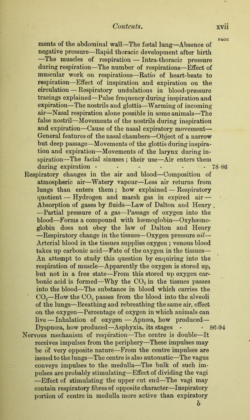 ments of the abdominal wall—The foetal lung—Absence of negative pressure—Rapid thoracic development after birth —The muscles of respiration — Intra-thoracic pressure during respiration—The number of respirations—Effect of muscular work on respirations—Ratio of heart-beats to respiration—Effect of inspiration and expiration on the circulation — Respiratory undulations in blood-pressure tracings explained—Pulse frequency during inspiration and expiration—The nostrils and glottis—Warming of incoming air—Nasal respiration alone possible in some animals—The false nostril—Movements of the nostrils during inspiration and expiration—Cause of the nasal expiratory movement— General features of the nasal chambers—Object of a narrow but deep passage—Movements of the glottis during inspira- tion and expiration—Movements of the larynx during in- spiration—The facial sinuses; their use—Air enters them during expiration - - - - - - 78-86 Respiratory changes in the air and blood—Composition of atmospheric air—Watery vapour—Less air returns from lungs than enters them; how explained — Respiratory quotient — Hydrogen and marsh gas in expired air — Absorption of gases by fluids—Law of Dalton and Henry . —Partial pressure of a gas—Passage of oxygen into the blood—Forms a compound with haemoglobin—Oxyhaemo- globin does not obey the law of Dalton and Henry —Respiratory change in the tissues— Oxygen pressure nil— Arterial blood in the tissues supplies oxygen ; venous blood takes up carbonic acid—Fate of the oxygen in the tissues— An attempt to study this question by enquiring into the respiration of muscle—Apparently the oxygen is stored up, but not in a free state—From this stored up oxygen car- bonic acid is formed—Why the C02 in the tissues passes into the blood—The substance in blood which carries the C02—How the C02 passes from the blood into the alveoli of the lungs—Breathing and rebreathing the same air, effect on the oxygen—Percentage of oxygen in which animals can live — Inhalation of oxygen — Apnoea, how produced— Dyspnoea, how produced—Asphyxia, its stages - - 86-94 Nervous mechanism of respiration—The centre is double—It receives impulses from the periphery—These impulses may be of very opposite nature—From the centre impulses are issued to the lungs—The centre is also automatic—The vagus conveys impulses to the medulla—The bulk of such im- pulses are probably stimulating—Effect of dividing the vagi —Effect of stimulating the upper cut end—The vagi may contain respiratory fibres of opposite character—Inspiratory portion of centre in medulla more active than expiratory b