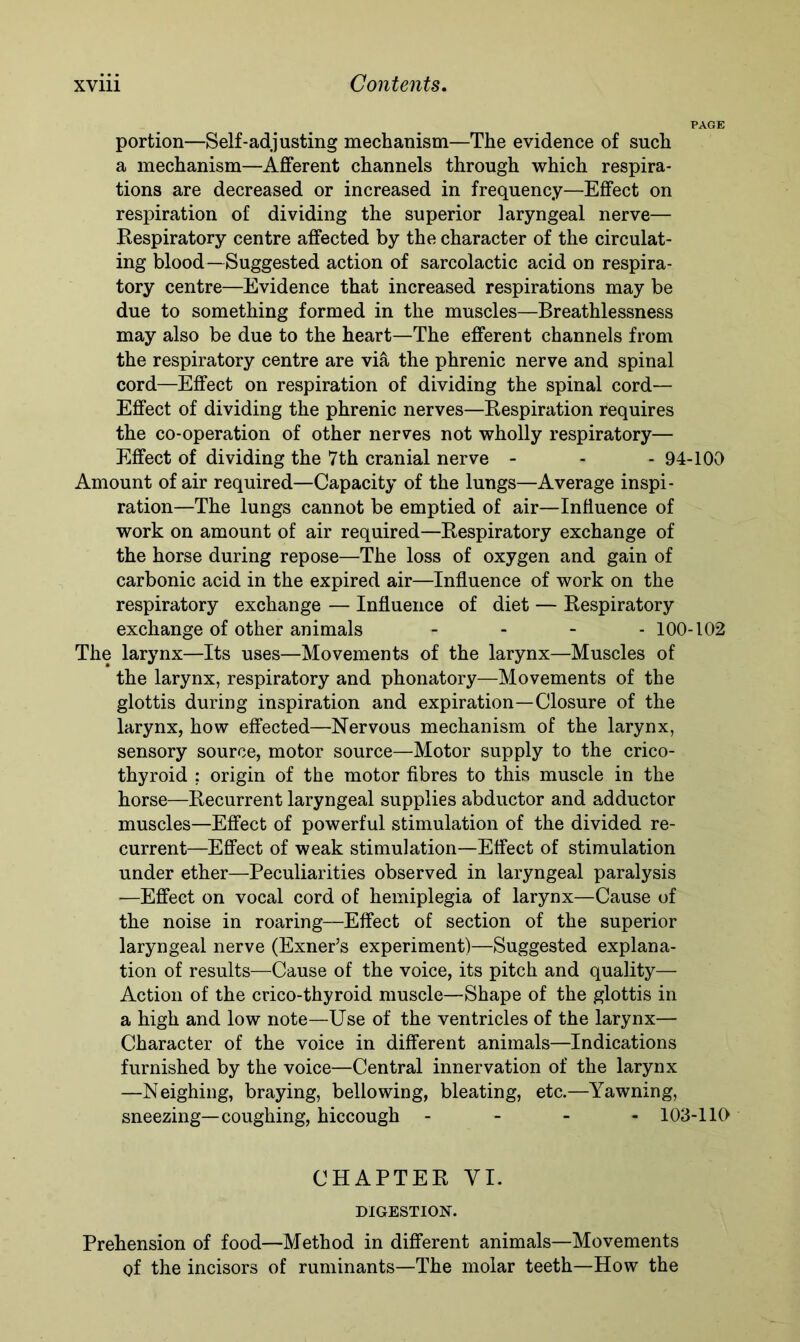 PAGE portion—Self-adjusting mechanism—The evidence of such a mechanism—Afferent channels through which respira- tions are decreased or increased in frequency—Effect on respiration of dividing the superior laryngeal nerve— Respiratory centre affected by the character of the circulat- ing blood—Suggested action of sarcolactic acid on respira- tory centre—Evidence that increased respirations may be due to something formed in the muscles—Breathlessness may also be due to the heart—The efferent channels from the respiratory centre are via the phrenic nerve and spinal cord—Effect on respiration of dividing the spinal cord— Effect of dividing the phrenic nerves—Respiration requires the co-operation of other nerves not wholly respiratory— Effect of dividing the 7th cranial nerve - - - 94-100 Amount of air required—Capacity of the lungs—Average inspi- ration—The lungs cannot be emptied of air—Influence of work on amount of air required—Respiratory exchange of the horse during repose—The loss of oxygen and gain of carbonic acid in the expired air—Influence of work on the respiratory exchange — Influence of diet — Respiratory exchange of other animals - 100-102 The larynx—Its uses—Movements of the larynx—Muscles of the larynx, respiratory and phonatory—Movements of the glottis during inspiration and expiration—Closure of the larynx, how effected—Nervous mechanism of the larynx, sensory source, motor source—Motor supply to the crico- thyroid ; origin of the motor fibres to this muscle in the horse—Recurrent laryngeal supplies abductor and adductor muscles—Effect of powerful stimulation of the divided re- current—Effect of weak stimulation—Effect of stimulation under ether—Peculiarities observed in laryngeal paralysis —Effect on vocal cord of hemiplegia of larynx—Cause of the noise in roaring—Effect of section of the superior laryngeal nerve (Exner’s experiment)—Suggested explana- tion of results—Cause of the voice, its pitch and quality— Action of the crico-thyroid muscle—Shape of the glottis in a high and low note—Use of the ventricles of the larynx— Character of the voice in different animals—Indications furnished by the voice—Central innervation of the larynx —Neighing, braying, bellowing, bleating, etc.—Yawning, sneezing—coughing, hiccough - 103-110 CHAPTER VI. DIGESTION. Prehension of food—Method in different animals—Movements of the incisors of ruminants—The molar teeth—How the