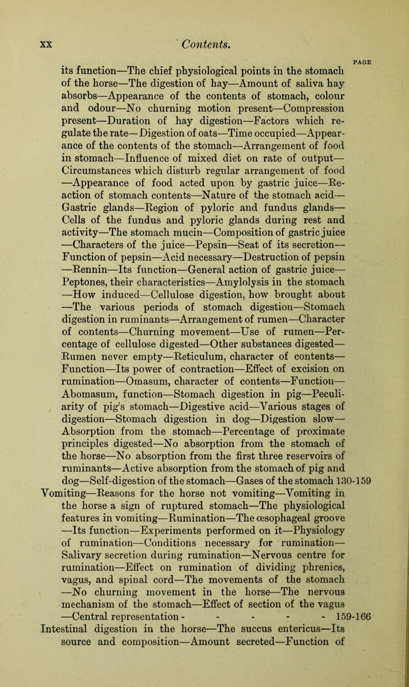 PAGE its function—The chief physiological points in the stomach of the horse—The digestion of hay—Amount of saliva hay absorbs—Appearance of the contents of stomach, colour and odour—No churning motion present—Compression present—Duration of hay digestion—Factors which re- gulate the rate—Digestion of oats—Time occupied—Appear- ance of the contents of the stomach—Arrangement of food in stomach—Influence of mixed diet on rate of output— Circumstances which disturb regular arrangement of food —Appearance of food acted upon by gastric juice—Re- action of stomach contents—Nature of the stomach acid— Gastric glands—Region of pyloric and fundus glands— Cells of the fundus and pyloric glands during rest and activity—The stomach mucin—Composition of gastric juice —Characters of the juice—Pepsin—Seat of its secretion— Function of pepsin—Acid necessary—Destruction of pepsin —Rennin—Its function—General action of gastric juice— Peptones, their characteristics—Amylolysis in the stomach —How induced—Cellulose digestion, how brought about —The various periods of stomach digestion—Stomach digestion in ruminants—Arrangement of rumen—Character of contents—Churning movement—Use of rumen—Per- centage of cellulose digested—Other substances digested— Rumen never empty—Reticulum, character of contents— Function—Its power of contraction—Effect of excision on rumination—Omasum, character of contents—Function— Abomasum, function—Stomach digestion in pig—Peculi- arity of pig's stomach—Digestive acid—Various stages of digestion—Stomach digestion in dog—Digestion slow— Absorption from the stomach—Percentage of proximate principles digested—No absorption from the stomach of the horse—No absorption from the first three reservoirs of ruminants—Active absorption from the stomach of pig and dog—Self-digestion of the stomach—Gases of the stomach 130-159 Vomiting—Reasons for the horse not vomiting—Vomiting in the horse a sign of ruptured stomach—The physiological features in vomiting—Rumination—The oesophageal groove —Its function—Experiments performed on it—Physiology of rumination—Conditions necessary for rumination— Salivary secretion during rumination—Nervous centre for rumination—Effect on rumination of dividing phrenics, vagus, and spinal cord—The movements of the stomach —No churning movement in the horse—The nervous mechanism of the stomach—Effect of section of the vagus —Central representation ----- 159-166 Intestinal digestion in the horse—The succus entericus—Its source and composition—Amount secreted—Function of