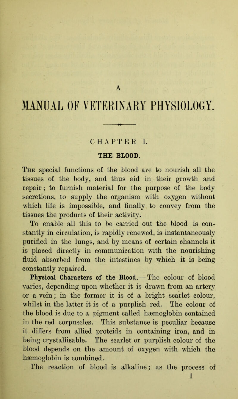 A MANUAL OF VETERINARY PHYSIOLOGY. CHAPTER I. THE BLOOD. The special functions of the blood are to nourish all the tissues of the body, and thus aid in their growth and repair; to furnish material for the purpose of the body secretions, to supply the organism with oxygen without which life is impossible, and finally to convey from the tissues the products of their activity. To enable all this to be carried out the blood is con- stantly in circulation, is rapidly renewed, is instantaneously purified in the lungs, and by means of certain channels it is placed directly in communication with the nourishing- fluid absorbed from the intestines by which it is being constantly repaired. Physical Characters of the Blood.— The colour of blood varies, depending upon whether it is drawn from an artery or a vein; in the former it is of a bright scarlet colour, whilst in the latter it is of a purplish red. The colour of the blood is due to a pigment called haemoglobin contained in the red corpuscles. This substance is peculiar because it differs from allied proteids in containing iron, and in being crystallisable. The scarlet or purplish colour of the blood depends on the amount of oxygen with which the haemoglobin is combined. The reaction of blood is alkaline; as the process of