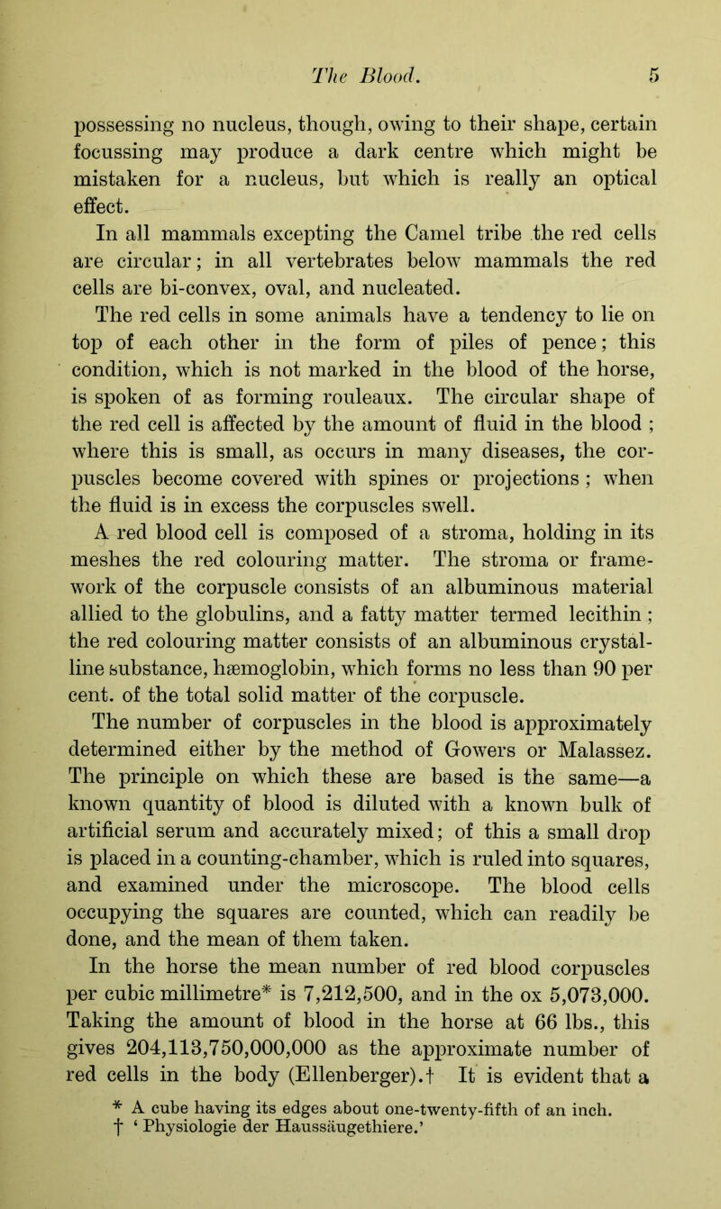 possessing no nucleus, though, owing to their shape, certain focussing may produce a dark centre which might be mistaken for a nucleus, but which is really an optical effect. In all mammals excepting the Camel tribe the red cells are circular; in all vertebrates below mammals the red cells are bi-convex, oval, and nucleated. The red cells in some animals have a tendency to lie on top of each other in the form of piles of pence; this condition, which is not marked in the blood of the horse, is spoken of as forming rouleaux. The circular shape of the red cell is affected by the amount of fluid in the blood ; where this is small, as occurs in many diseases, the cor- puscles become covered with spines or projections ; when the fluid is in excess the corpuscles swell. A red blood cell is composed of a stroma, holding in its meshes the red colouring matter. The stroma or frame- work of the corpuscle consists of an albuminous material allied to the globulins, and a fatty matter termed lecithin ; the red colouring matter consists of an albuminous crystal- line substance, haemoglobin, which forms no less than 90 per cent, of the total solid matter of the corpuscle. The number of corpuscles in the blood is approximately determined either by the method of Gowers or Malassez. The principle on which these are based is the same—a known quantity of blood is diluted with a known bulk of artificial serum and accurately mixed; of this a small drop is placed in a counting-chamber, which is ruled into squares, and examined under the microscope. The blood cells occupying the squares are counted, which can readily be done, and the mean of them taken. In the horse the mean number of red blood corpuscles per cubic millimetre* is 7,212,500, and in the ox 5,078,000. Taking the amount of blood in the horse at 66 lbs., this gives 204,118,750,000,000 as the approximate number of red cells in the body (Ellenberger).t It is evident that a * A cube having its edges about one-twenty-fifth of an inch, f 4 Physiologie der Haussaugethiere.’