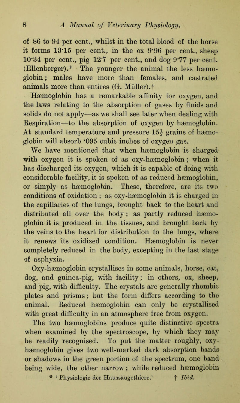 of 86 to 94 per cent., whilst in the total blood of the horse it forms 13*15 per cent., in the ox 9*96 per cent., sheep 10*84 per cent., pig 12*7 per cent., and dog 9*77 per cent. (Ellenberger).* The younger the animal the less haemo- globin ; males have more than females, and castrated animals more than entires (G. Muller).t Haemoglobin has a remarkable affinity for oxygen, and the laws relating to the absorption of gases by fluids and solids do not apply—as we shall see later when dealing with Respiration—to the absorption of oxygen by haemoglobin. At standard temperature and pressure 15 J grains of haemo- globin will absorb *095 cubic inches of oxygen gas. We have mentioned that when haemoglobin is charged with oxygen it is spoken of as oxy-haemoglobin ; when it has discharged its oxygen, which it is capable of doing with considerable facility, it is spoken of as reduced haemoglobin, or simply as haemoglobin. These, therefore, are its two conditions of oxidation ; as oxy-haemoglobin it is charged in the capillaries of the lungs, brought back to the heart and distributed all over the body ; as partly reduced haemo- globin it is produced in the tissues, and brought back by the veins to the heart for distribution to the lungs, where it renews its oxidized condition. Haemoglobin is never completely reduced in the body, excepting in the last stage of asphyxia. Oxy-haemoglobin crystallises in some animals, horse, cat, dog, and guinea-pig, with facility; in others, ox, sheep, and pig, with difficulty. The crystals are generally rhombic plates and prisms ; but the form differs according to the animal. Reduced haemoglobin can only be crystallised with great difficulty in an atmosphere free from oxygen. The two haemoglobins produce quite distinctive spectra when examined by the spectroscope, by which they may be readily recognised. To put the matter roughly, oxy- haemoglobin gives two well-marked dark absorption bands or shadows in the green portion of the spectrum, one band being wide, the other narrow; while reduced haemoglobin