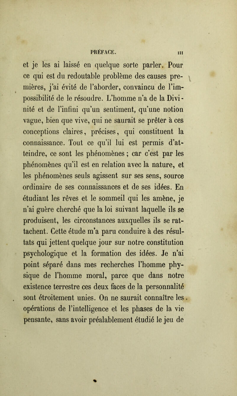 et je les ai laissé en quelque sorte parler. Pour ce qui est du redoutable problème des causes pre- mières, j’ai évité de l’aborder, convaincu de l’im- possibilité de le résoudre. L’homme n’a de la Divi- nité et de l’infini qu’un sentiment, qu’une notion vague, bien que vive, qui ne saurait se prêter à ces conceptions claires, précises, qui constituent la connaissance. Tout ce qu’il lui est permis d’at- teindre, ce sont les phénomènes ; car c’est par les phénomènes qu’il est en relation avec la nature, et les phénomènes seuls agissent sur ses sens, source ordinaire de ses connaissances et de ses idées. En étudiant les rêves et le sommeil qui les amène, je n’ai guère cherché que la loi suivant laquelle ils se produisent, les circonstances auxquelles ils se rat- tachent. Cette étude m’a paru conduire à des résul- tats qui jettent quelque jour sur notre constitution psychologique et la formation des idées. Je n’ai point séparé dans mes recherches l’homme phy- sique de l’homme moral, parce que dans notre existence terrestre ces deux faces de la personnalité sont étroitement unies. On ne saurait connaître les. opérations de l’intelligence et les phases de la vie pensante, sans avoir préalablement étudié le jeu de