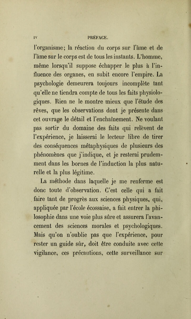 l’organisme ; la réaction du corps sur lame et de lame sur le corps est de tous les instants. L’homme, même lorsqu’il suppose échapper le plus à l’in- fluence des organes, en subit encore l’empire. La psychologie demeurera toujours incomplète tant qu’elle ne tiendra compte de tous les faits physiolo- giques. Rien ne le montre mieux que l’étude des rêves, que les observations dont je présente dans cet ouvrage le détail et l’enchaînement. Ne voulant pas sortir du domaine des faits qui relèvent de l’expérience, je laisserai le lecteur libre de tirer des conséquences métaphysiques de plusieurs des phénomènes que j’indique, et je resterai prudem- ment dans les bornes de l’induction la plus natu- relle et la plus légitime. La méthode dans laquelle je me renferme est donc toute d’observation. C’est celle qui a fait faire tant de progrès aux sciences physiques, qui, appliquée par l’école écossaise, a fait entrer la phi- losophie dans une voie plus sûre et assurera l’avan- cement des sciences morales et psychologiques. Mais qu’on n’oublie pas que l’expérience, pour rester un guide sûr, doit être conduite avec cette vigilance, ces précautions, cette surveillance sur