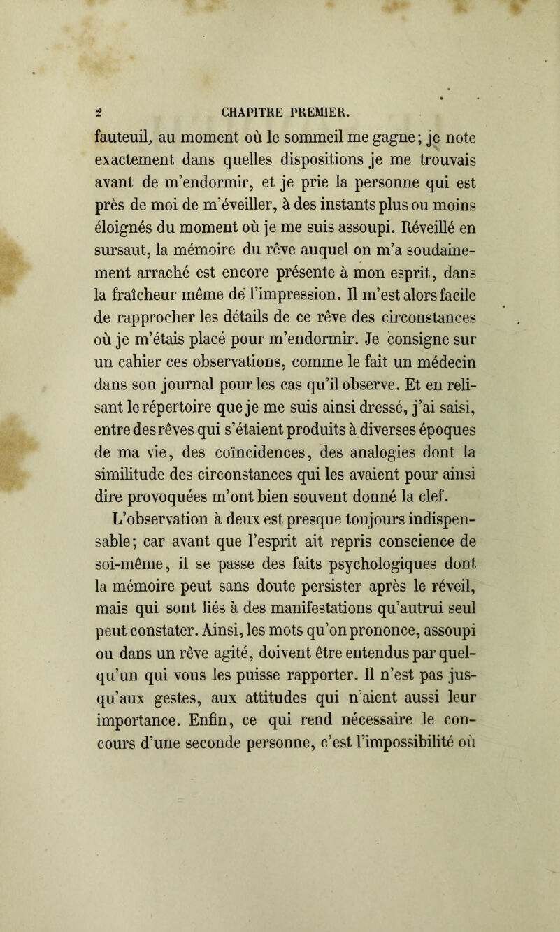 fauteuil, au moment où le sommeil me gagne; je note exactement dans quelles dispositions je me trouvais avant de m’endormir, et je prie la personne qui est près de moi de m’éveiller, à des instants plus ou moins éloignés du moment où je me suis assoupi. Réveillé en sursaut, la mémoire du rêve auquel on m’a soudaine- ment arraché est encore présente à mon esprit, dans la fraîcheur même dé l’impression. Il m’est alors facile de rapprocher les détails de ce rêve des circonstances où je m’étais placé pour m’endormir. Je consigne sur un cahier ces observations, comme le fait un médecin dans son journal pour les cas qu’il observe. Et en reli- sant le répertoire que je me suis ainsi dressé, j’ai saisi, entre des rêves qui s’étaient produits à diverses époques de ma vie, des coïncidences, des analogies dont la similitude des circonstances qui les avaient pour ainsi dire provoquées m’ont bien souvent donné la clef. L’observation à deux est presque toujours indispen- sable; car avant que l’esprit ait repris conscience de soi-même, il se passe des faits psychologiques dont la mémoire peut sans doute persister après le réveil, mais qui sont liés à des manifestations qu’autrui seul peut constater. Ainsi, les mots qu’on prononce, assoupi ou dans un rêve agité, doivent être entendus par quel- qu’un qui vous les puisse rapporter. Il n’est pas jus- qu’aux gestes, aux attitudes qui n’aient aussi leur importance. Enfin, ce qui rend nécessaire le con- cours d’une seconde personne, c’est l’impossibilité où