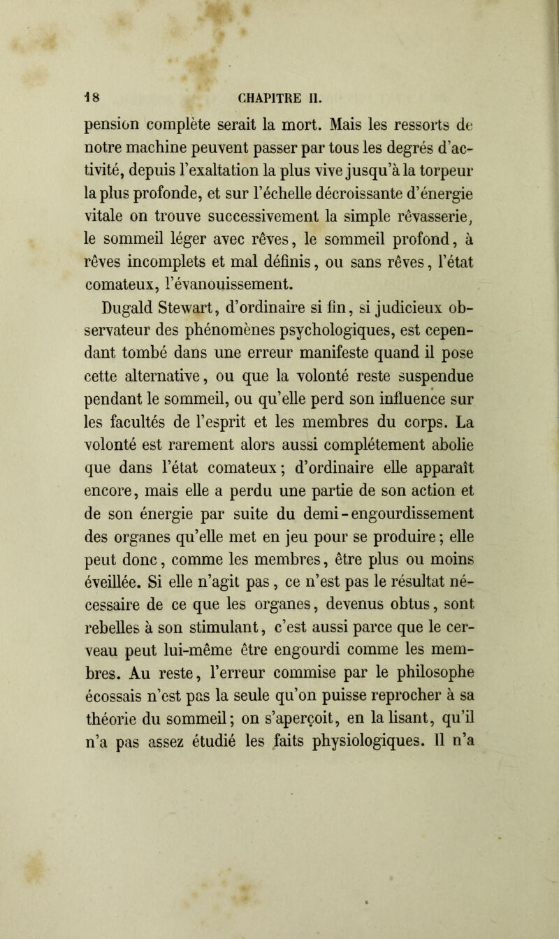 pension complète serait la mort. Mais les ressorts de notre machine peuvent passer par tous les degrés d’ac- tivité, depuis l’exaltation la plus vive jusqu’à la torpeur la plus profonde, et sur l’échelle décroissante d’énergie vitale on trouve successivement la simple rêvasserie, le sommeil léger avec rêves, le sommeil profond, à rêves incomplets et mal définis, ou sans rêves, l’état comateux, l’évanouissement. Dugald Stewart, d’ordinaire si fin, si judicieux ob- servateur des phénomènes psychologiques, est cepen- dant tombé dans une erreur manifeste quand il pose cette alternative, ou que la volonté reste suspendue pendant le sommeil, ou qu’elle perd son influence sur les facultés de l’esprit et les membres du corps. La volonté est rarement alors aussi complètement abolie que dans l’état comateux; d’ordinaire elle apparaît encore, mais elle a perdu une partie de son action et de son énergie par suite du demi - engourdissement des organes qu’elle met en jeu pour se produire ; elle peut donc, comme les membres, être plus ou moins éveillée. Si elle n’agit pas, ce n’est pas le résultat né- cessaire de ce que les organes, devenus obtus, sont rebelles à son stimulant, c’est aussi parce que le cer- veau peut lui-même être engourdi comme les mem- bres. Au reste, l’erreur commise par le philosophe écossais n’est pas la seule qu’on puisse reprocher à sa théorie du sommeil; on s’aperçoit, en la lisant, qu’il n’a pas assez étudié les faits physiologiques. Il n’a