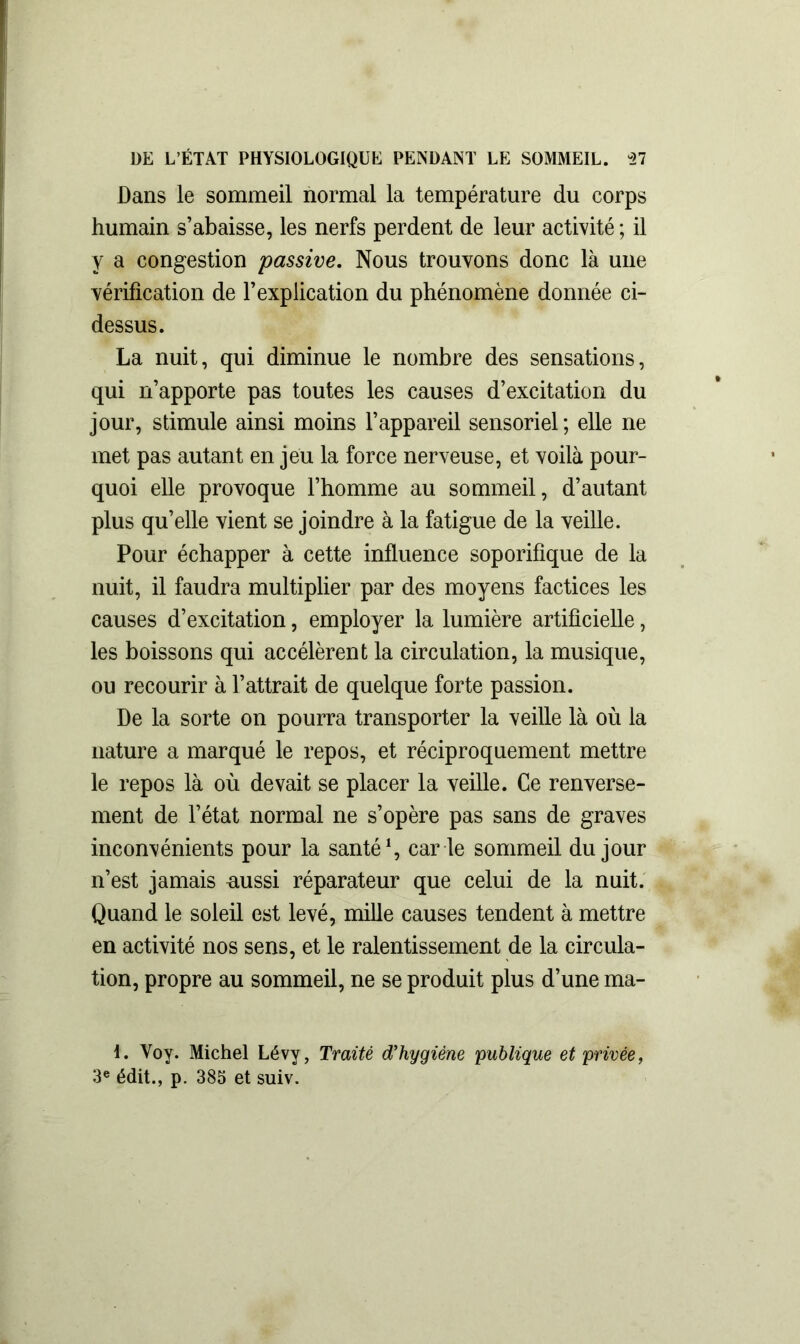 Dans le sommeil normal la température du corps humain s’abaisse, les nerfs perdent de leur activité ; il y a congestion passive. Nous trouvons donc là une vérification de l’explication du phénomène donnée ci- dessus. La nuit, qui diminue le nombre des sensations, qui n’apporte pas toutes les causes d’excitation du jour, stimule ainsi moins l’appareil sensoriel; elle ne met pas autant en jeu la force nerveuse, et voilà pour- quoi elle provoque l’homme au sommeil, d’autant plus qu’elle vient se joindre à la fatigue de la veille. Pour échapper à cette influence soporifique de la nuit, il faudra multiplier par des moyens factices les causes d’excitation, employer la lumière artificielle, les boissons qui accélèrent la circulation, la musique, ou recourir à l’attrait de quelque forte passion. De la sorte on pourra transporter la veille là où la nature a marqué le repos, et réciproquement mettre le repos là où devait se placer la veille. Ce renverse- ment de l’état normal ne s’opère pas sans de graves inconvénients pour la santé1, car ie sommeil du jour n’est jamais nussi réparateur que celui de la nuit. Quand le soleil est levé, mille causes tendent à mettre en activité nos sens, et le ralentissement de la circula- tion, propre au sommeil, ne se produit plus d’une ma- I. Voy. Michel Lévy, Traité d'hygiène publique et privée, 3e édit., p. 385 et suiv.