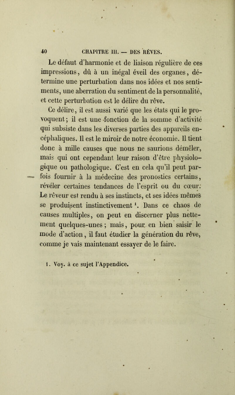 Le défaut d’harmonie et de liaison régulière de ces impressions, dû à un inégal éveil des organes, dé- termine une perturbation dans nos idées et nos senti- ments, une aberration du sentiment de la personnalité, et cette perturbation est le délire du rêve. Ce délire, il est aussi varié que les états qui le pro- voquent ; il est une -fonction de la somme d’activité qui subsiste dans les diverses parties des appareils en- céphaliques. Il est le miroir de notre économie. Il tient donc à mille causes que nous ne saurions démêler, mais qui ont cependant leur raison d’être physiolo- gique ou pathologique. C’est en cela qu’il peut par- fois fournir à la médecine des pronostics certains, révéler certaines tendances de l’esprit ou du cœur: Le rêveur est rendu à ses instincts, et ses idées mêmes se produisent instinctivement h Dans ce chaos de causes multiples, on peut en discerner plus nette- ment quelques-unes ; mais, pour, en bien saisir le mode d’action, il faut étudier la génération du rêve, comme je vais maintenant essayer de le faire. 1. Vov. à ce sujet l’Appendice.