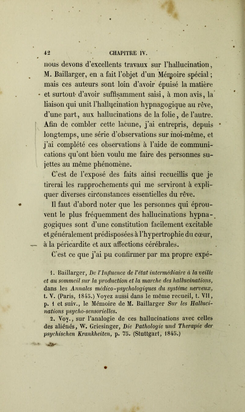 nous devons d’excellents travaux sur l’hallucination, M. Baillarger, en a fait l’objet d’un Mémoire spécial ; mais ces auteurs sont loin d’avoir épuisé la matière - et surtout- d’avoir suffisamment saisi, à mon avis, la liaison qui unit l’hallqcination hypnagogique au rêve, d’une part, aux hallucinations de la folie, de l’autre. Afin de combler cette lacune, j’ai entrepris, depuis * longtemps, une série d’observations sur moi-même, et j’ai complété ces observations à l’aide de communi- cations qu’ont bien voulu me faire des personnes su- jettes au même phénomène. C’est de l’exposé des faits ainsi recueillis que je tirerai les rapprochements qui me serviront à expli- quer diverses circonstances essentielles du rêve. Il faut d’abord noter que les personnes qui éprou- vent le plus fréquemment des hallucinations hypna-, gogiques sont d’une constitution facilement excitable et généralement prédisposées à l’hypertrophie du cœur, — à la péricardite et aux affections cérébrales. C’est ce que j’ai pu confirmer par ma propre expé- 1. Baillarger, De l’Influence de l’état intermédiaire à la veille et au sommeil sur la production et la marche des hallucinations, dans les Annales médico-psychologiques du système nerveux, t. V. (Paris, 1845.) Voyez aussi dans le même recueil, t. VII, p. I et suiv., le Mémoire de M. Baillarger Sur les Halluci- nations psycho-sensorielles. 2. Voy., sur l’analogie de ces hallucinations avec celles des aliénés, W. Griesinger, Die Pathologie und Thérapie der psychischen Krankheiten, p. 75. (Stuttgart, 1845.)