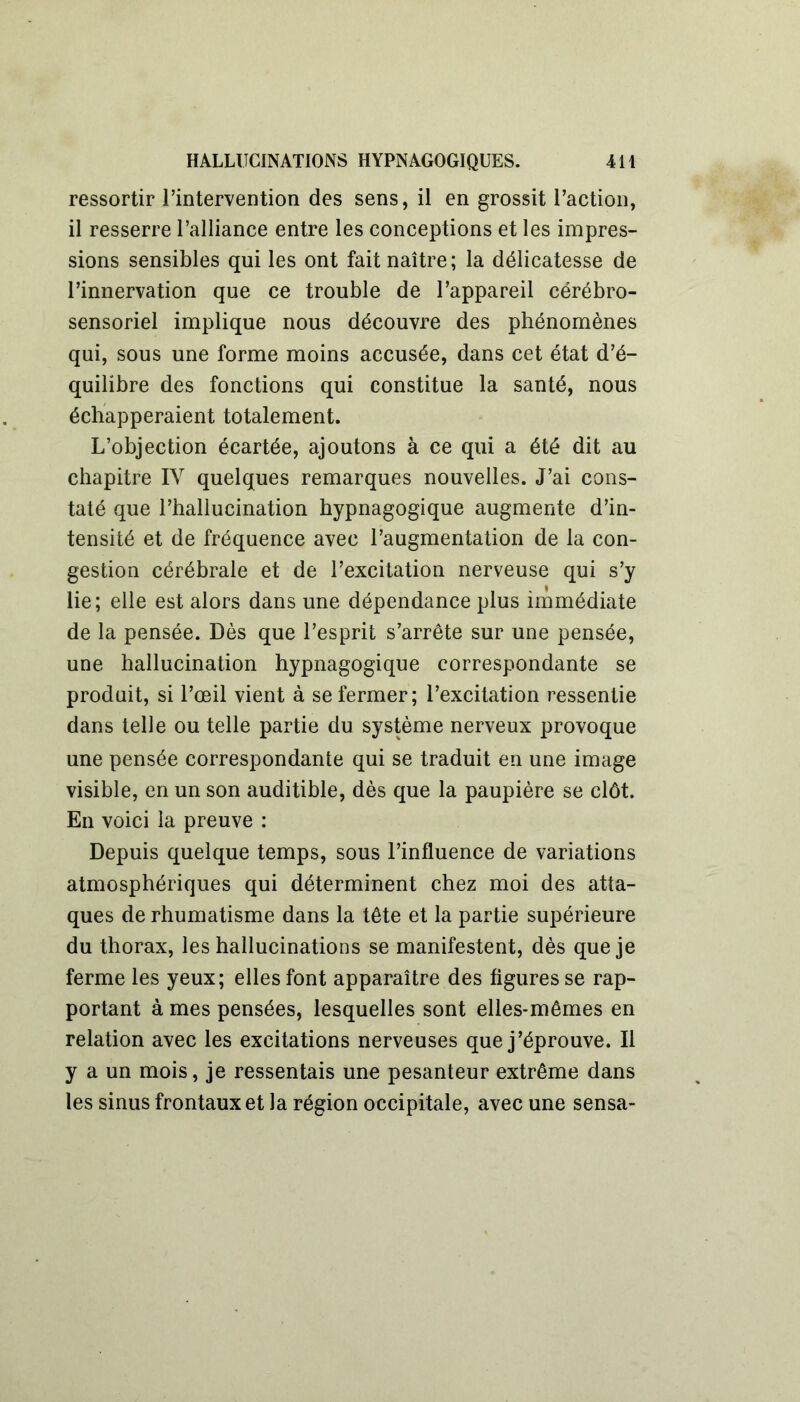 ressortir l’intervention des sens, il en grossit l’action, il resserre l’alliance entre les conceptions et les impres- sions sensibles qui les ont fait naître; la délicatesse de l’innervation que ce trouble de l’appareil cérébro- sensoriel implique nous découvre des phénomènes qui, sous une forme moins accusée, dans cet état d’é- quilibre des fonctions qui constitue la santé, nous échapperaient totalement. L’objection écartée, ajoutons à ce qui a été dit au chapitre IV quelques remarques nouvelles. J’ai cons- taté que l’hallucination hypnagogique augmente d’in- tensité et de fréquence avec l’augmentation de la con- gestion cérébrale et de l’excitation nerveuse qui s’y lie; elle est alors dans une dépendance plus immédiate de la pensée. Dès que l’esprit s’arrête sur une pensée, une hallucination hypnagogique correspondante se produit, si l’œil vient à se fermer; l’excitation ressentie dans telle ou telle partie du système nerveux provoque une pensée correspondante qui se traduit en une image visible, en un son auditible, dès que la paupière se clôt. En voici la preuve : Depuis quelque temps, sous l’influence de variations atmosphériques qui déterminent chez moi des atta- ques de rhumatisme dans la tête et la partie supérieure du thorax, les hallucinations se manifestent, dès que je ferme les yeux; elles font apparaître des figures se rap- portant à mes pensées, lesquelles sont elles-mêmes en relation avec les excitations nerveuses que j’éprouve. Il y a un mois, je ressentais une pesanteur extrême dans les sinus frontaux et la région occipitale, avec une sensa-