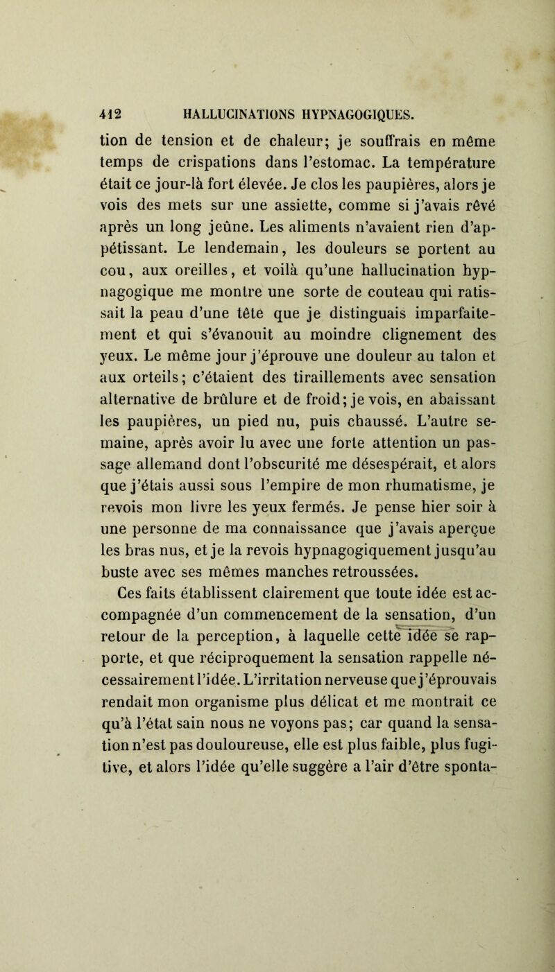 tion de tension et de chaleur; je souffrais en même temps de crispations dans l’estomac. La température était ce jour-là fort élevée. Je clos les paupières, alors je vois des mets sur une assiette, comme si j’avais rêvé après un long jeûne. Les aliments n’avaient rien d’ap- pétissant. Le lendemain, les douleurs se portent au cou, aux oreilles, et voilà qu’une hallucination hyp- nagogique me montre une sorte de couteau qui ratis- sait la peau d’une tête que je distinguais imparfaite- ment et qui s’évanouit au moindre clignement des yeux. Le même jour j’éprouve une douleur au talon et aux orteils; c’étaient des tiraillements avec sensation alternative de brûlure et de froid; je vois, en abaissant les paupières, un pied nu, puis chaussé. L’autre se- maine, après avoir lu avec une forte attention un pas- sage allemand dont l’obscurité me désespérait, et alors que j’étais aussi sous l’empire de mon rhumatisme, je revois mon livre les yeux fermés. Je pense hier soir à une personne de ma connaissance que j’avais aperçue les bras nus, et je la revois hypnagogiquement jusqu’au buste avec ses mêmes manches retroussées. Ces faits établissent clairement que toute idée est ac- compagnée d’un commencement de la sensation, d’un retour de la perception, à laquelle cetteldée se rap- porte, et que réciproquement la sensation rappelle né- cessairement l’idée. L’irritation nerveuse que j’éprouvais rendait mon organisme plus délicat et me montrait ce qu’à l’état sain nous ne voyons pas; car quand la sensa- tion n’est pas douloureuse, elle est plus faible, plus fugi- tive, et alors l’idée qu’elle suggère a l’air d’être sponta-