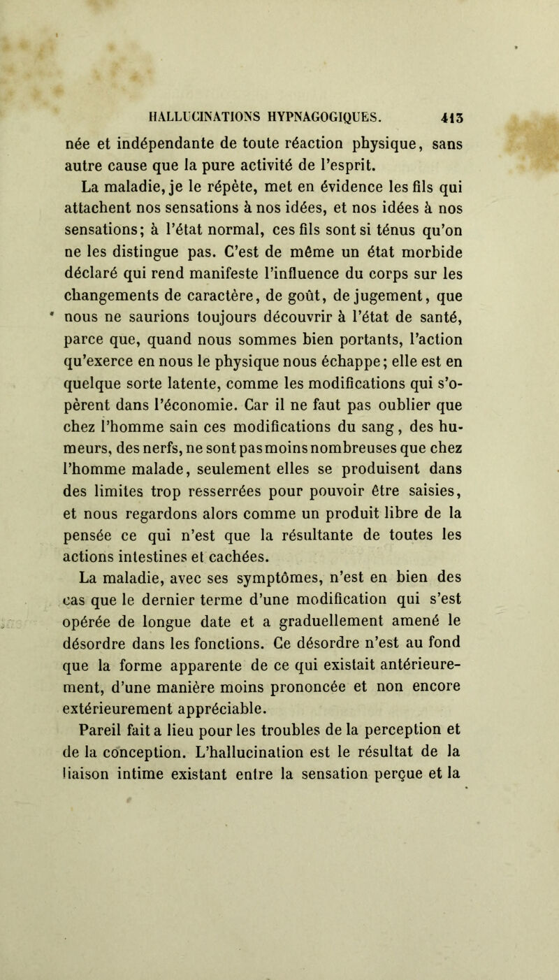 née et indépendante de toute réaction physique, sans autre cause que la pure activité de l’esprit. La maladie, je le répète, met en évidence les fils qui attachent nos sensations à nos idées, et nos idées à nos sensations; à l’état normal, ces fils sont si ténus qu’on ne les distingue pas. C’est de môme un état morbide déclaré qui rend manifeste l’influence du corps sur les changements de caractère, de goût, de jugement, que • nous ne saurions toujours découvrir à l’état de santé, parce que, quand nous sommes bien portants, l’action qu’exerce en nous le physique nous échappe; elle est en quelque sorte latente, comme les modifications qui s’o- pèrent dans l’économie. Car il ne faut pas oublier que chez l’homme sain ces modifications du sang, des hu- meurs, des nerfs, ne sont pasmoinsnombreuses que chez l’homme malade, seulement elles se produisent dans des limites trop resserrées pour pouvoir être saisies, et nous regardons alors comme un produit libre de la pensée ce qui n’est que la résultante de toutes les actions intestines et cachées. La maladie, avec ses symptômes, n’est en bien des cas que le dernier terme d’une modification qui s’est opérée de longue date et a graduellement amené le désordre dans les fonctions. Ce désordre n’est au fond que la forme apparente de ce qui existait antérieure- ment, d’une manière moins prononcée et non encore extérieurement appréciable. Pareil fait a lieu pour les troubles de la perception et de la conception. L’hallucination est le résultat de la liaison intime existant entre la sensation perçue et la