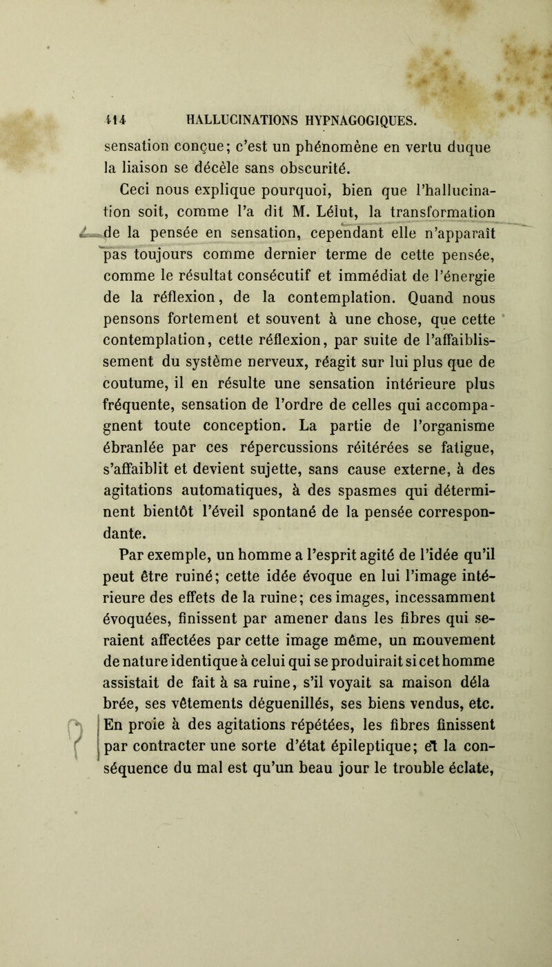 sensation conçue; c’est un phénomène en vertu duque la liaison se décèle sans obscurité. Ceci nous explique pourquoi, bien que l’hallucina- tion soit, comme l’a dit M. Lélut, la transformation de la pensée en sensation, cependant elle n’apparaît pas toujours comme dernier terme de cette pensée, comme le résultat consécutif et immédiat de l’énergie de la réflexion, de la contemplation. Quand nous pensons fortement et souvent à une chose, que cette contemplation, cette réflexion, par suite de l’affaiblis- sement du système nerveux, réagit sur lui plus que de coutume, il en résulte une sensation intérieure plus fréquente, sensation de l’ordre de celles qui accompa- gnent toute conception. La partie de l’organisme ébranlée par ces répercussions réitérées se fatigue, s’affaiblit et devient sujette, sans cause externe, à des agitations automatiques, à des spasmes qui détermi- nent bientôt l’éveil spontané de la pensée correspon- dante. Par exemple, un homme a l’esprit agité de l’idée qu’il peut être ruiné; cette idée évoque en lui l’image inté- rieure des effets de la ruine; ces images, incessamment évoquées, finissent par amener dans les fibres qui se- raient affectées par cette image même, un mouvement de nature identique à celui qui se produirait si cet homme assistait de fait à sa ruine, s’il voyait sa maison déla brée, ses vêtements déguenillés, ses biens vendus, etc. En proie à des agitations répétées, les fibres finissent par contracter une sorte d’état épileptique; el la con- séquence du mal est qu’un beau jour le trouble éclate,