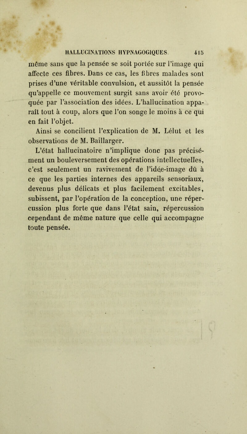 même sans que la pensée se soit portée sur l’image qui affecte ces fibres. Dans ce cas, les fibres malades sont prises d’une véritable convulsion, et aussitôt la pensée qu’appelle ce mouvement surgit sans avoir été provo- quée par l’association des idées. L’hallucination appa- raît tout à coup, alors que l’on songe le moins à ce qui en fait l’objet. Ainsi se concilient l’explication de M. Lélut et les observations de M. Baillarger. L’état hallucinatoire n’implique donc pas précisé- ment un bouleversement des opérations intellectuelles, c’est seulement un ravivement de l’idé.e-image dû à ce que les parties internes des appareils sensoriaux, devenus plus délicats et plus facilement excitables, subissent, par l’opération de la conception, une réper- cussion plus forte que dans l’état sain, répercussion cependant de même nature que celle qui accompagne toute pensée.