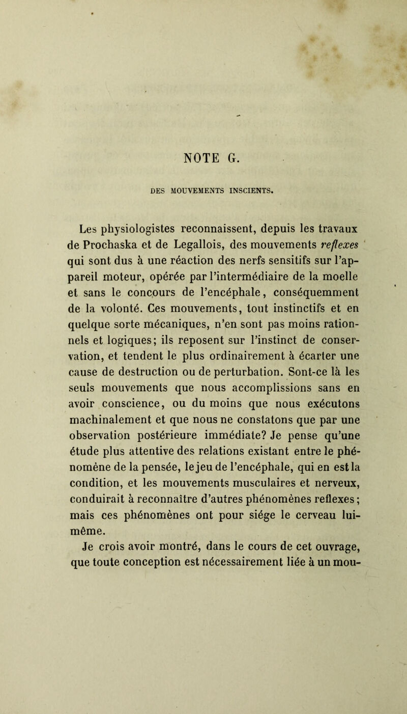 NOTE G. DES MOUVEMENTS INSCIENTS. Les physiologistes reconnaissent, depuis les travaux de Prochaska et de Legallois, des mouvements reflexes qui sont dus à une réaction des nerfs sensitifs sur l’ap- pareil moteur, opérée par l’intermédiaire de la moelle et sans le concours de l’encéphale, conséquemment de la volonté. Ces mouvements, tout instinctifs et en quelque sorte mécaniques, n’en sont pas moins ration- nels et logiques; ils reposent sur l’instinct de conser- vation, et tendent le plus ordinairement à écarter une cause de destruction ou de perturbation. Sont-ce là les seuls mouvements que nous accomplissions sans en avoir conscience, ou du moins que nous exécutons machinalement et que nous ne constatons que par une observation postérieure immédiate? Je pense qu’une étude plus attentive des relations existant entre le phé- nomène de la pensée, le jeu de l’encéphale, qui en est la condition, et les mouvements musculaires et nerveux, conduirait à reconnaître d’autres phénomènes reflexes ; mais ces phénomènes ont pour siège le cerveau lui- même. Je crois avoir montré, dans le cours de cet ouvrage, que toute conception est nécessairement liée à un mou-