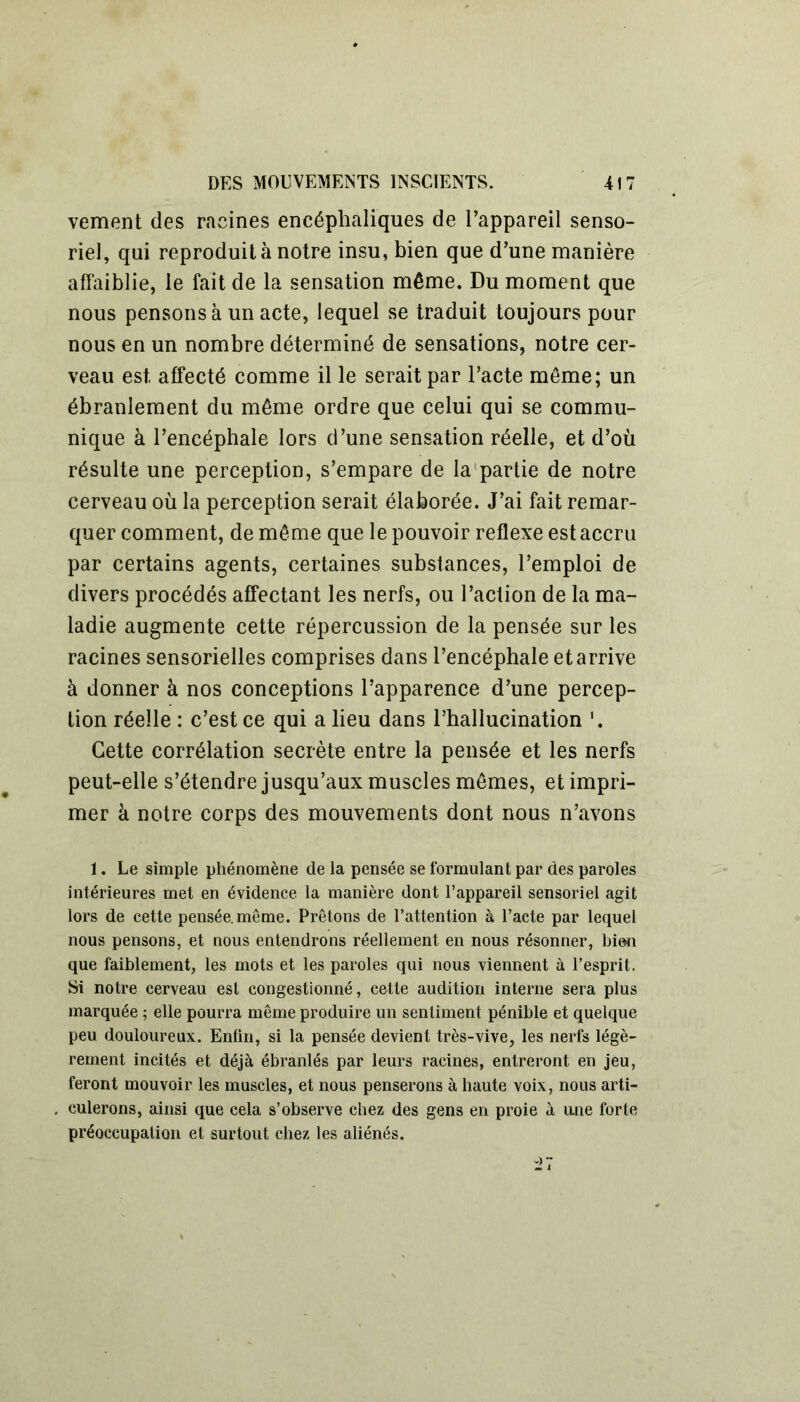 vement des racines encéphaliques de l’appareil senso- riel, qui reproduit à notre insu, bien que d’une manière affaiblie, le fait de la sensation même. Du moment que nous pensons à un acte, lequel se traduit toujours pour nous en un nombre déterminé de sensations, notre cer- veau est affecté comme il le serait par l’acte môme; un ébranlement du même ordre que celui qui se commu- nique à l’encéphale lors d’une sensation réelle, et d’où résulte une perception, s’empare de la partie de notre cerveau où la perception serait élaborée. J’ai fait remar- quer comment, de même que le pouvoir reflexe est accru par certains agents, certaines substances, l’emploi de divers procédés affectant les nerfs, ou l’action de la ma- ladie augmente cette répercussion de la pensée sur les racines sensorielles comprises dans l’encéphale et arrive à donner à nos conceptions l’apparence d’une percep- tion réelle : c’est ce qui a lieu dans l’hallucination '. Cette corrélation secrète entre la pensée et les nerfs peut-elle s’étendre jusqu’aux muscles mêmes, et impri- mer à notre corps des mouvements dont nous n’avons 1. Le simple phénomène de la pensée se formulant par des paroles intérieures met en évidence la manière dont l’appareil sensoriel agit lors de cette pensée, même. Prêtons de l’attention à l’acte par lequel nous pensons, et nous entendrons réellement en nous résonner, bien que faiblement, les mots et les paroles qui nous viennent à l’esprit. Si notre cerveau est congestionné, cette audition interne sera plus marquée ; elle pourra même produire un sentiment pénible et quelque peu douloureux. Enfin, si la pensée devient très-vive, les nerfs légè- rement incités et déjà ébranlés par leurs racines, entreront en jeu, feront mouvoir les muscles, et nous penserons à haute voix, nous arti- culerons, ainsi que cela s’observe chez des gens en proie à une forte préoccupation et surtout chez les aliénés.