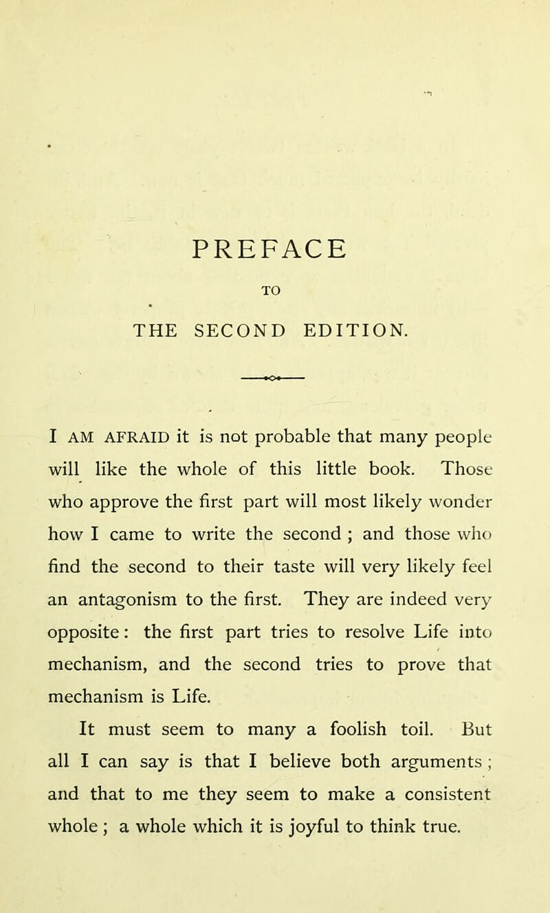 PREFACE TO THE SECOND EDITION. I AM AFRAID it is not probable that many people will like the whole of this little book. Those who approve the first part will most likely wonder how I came to write the second ; and those who find the second to their taste will very likely feel an antagonism to the first. They are indeed very opposite: the first part tries to resolve Life into mechanism, and the second tries to prove that mechanism is Life. It must seem to many a foolish toil. But all I can say is that I believe both arguments ; and that to me they seem to make a consistent whole; a whole which it is joyful to think true.