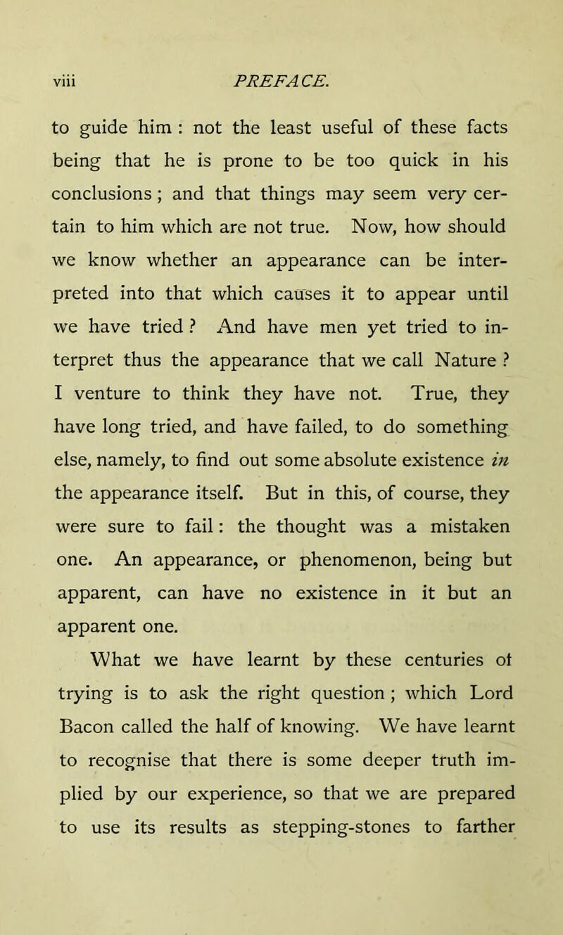 to guide him : not the least useful of these facts being that he is prone to be too quick in his conclusions; and that things may seem very cer- tain to him which are not true. Now, how should we know whether an appearance can be inter- preted into that which causes it to appear until we have tried ? And have men yet tried to in- terpret thus the appearance that we call Nature ? I venture to think they have not. True, they have long tried, and have failed, to do something else, namely, to find out some absolute existence in the appearance itself. But in this, of course, they were sure to fail: the thought was a mistaken one. An appearance, or phenomenon, being but apparent, can have no existence in it but an apparent one. What we have learnt by these centuries ot trying is to ask the right question ; which Lord Bacon called the half of knowing. We have learnt to recognise that there is some deeper truth im- plied by our experience, so that we are prepared to use its results as stepping-stones to farther