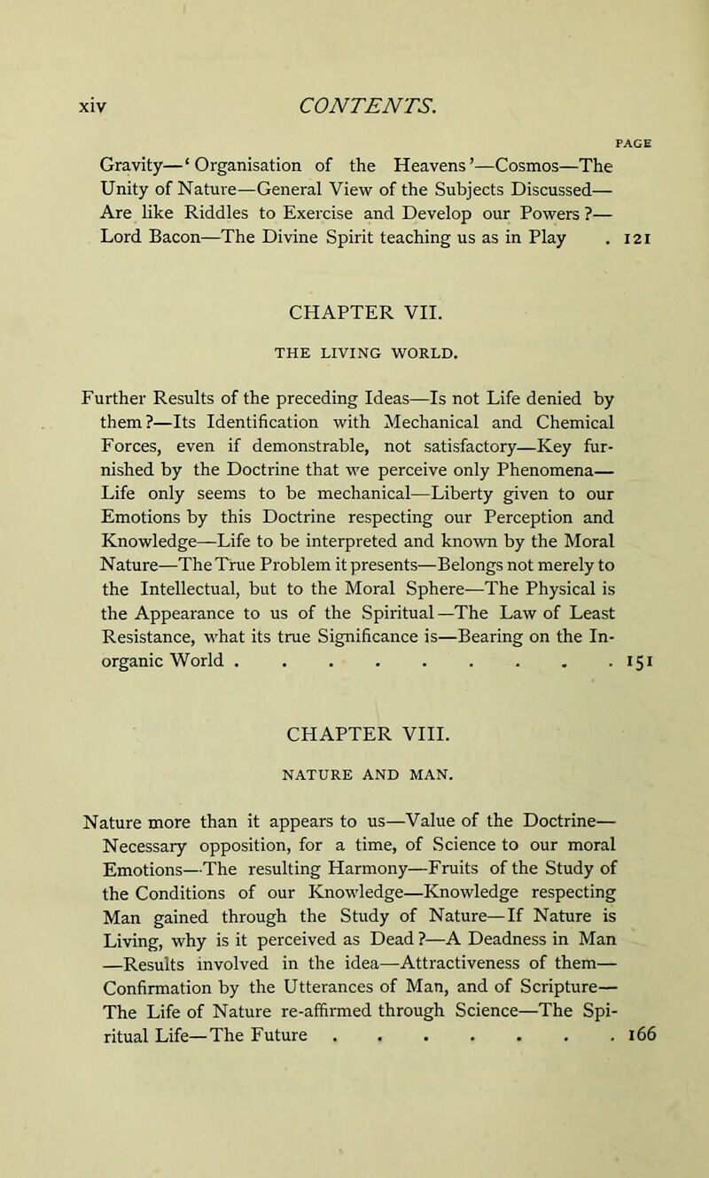 Gravity—‘Organisation of the Heavens’—Cosmos—The Unity of Nature—General View of the Subjects Discussed— Are like Riddles to Exercise and Develop our Powers ?— Lord Bacon—The Divine Spirit teaching us as in Play . 121 CHAPTER VII. THE LIVING WORLD. Further Results of the preceding Ideas—Is not Life denied by them?—Its Identification with Mechanical and Chemical Forces, even if demonstrable, not satisfactory—Key fur- nished by the Doctrine that we perceive only Phenomena— Life only seems to be mechanical—Liberty given to our Emotions by this Doctrine respecting our Perception and Knowledge—Life to be interpreted and known by the Moral Nature—The True Problem it presents—Belongs not merely to the Intellectual, but to the Moral Sphere—The Physical is the Appearance to us of the Spiritual —The Law of Least Resistance, what its true Significance is—Bearing on the In- organic World . . . . . . . . . 151 CHAPTER VIII. NATURE AND MAN. Nature more than it appears to us—Value of the Doctrine— Necessary opposition, for a time, of Science to our moral Emotions—The resulting Harmony—Fruits of the Study of the Conditions of our Knowledge—Knowledge respecting Man gained through the Study of Nature—If Nature is Living, why is it perceived as Dead ?—A Deadness in Man —Results involved in the idea—Attractiveness of them— Confirmation by the Utterances of Man, and of Scripture— The Life of Nature re-affirmed through Science—The Spi- ritual Life—The Future 166