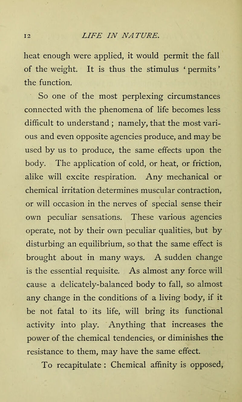 heat enough were applied, it would permit the fall of the weight. It is thus the stimulus ‘ permits ’ the function. So one of the most perplexing circumstances connected with the phenomena of life becomes less difficult to understand ; namely, that the most vari- ous and even opposite agencies produce, and may be used by us to produce, the same effects upon the body. The application of cold, or heat, or friction, alike will excite respiration. Any mechanical or chemical irritation determines muscular contraction, or will occasion in the nerves of special sense their own peculiar sensations. These various agencies operate, not by their own peculiar qualities, but by disturbing an equilibrium, so that the same effect is brought about in many ways. A sudden change is the essential requisite. As almost any force will cause a delicately-balanced body to fall, so almost any change in the conditions of a living body, if it be not fatal to its life, will bring its functional activity into play. Anything that increases the power of the chemical tendencies, or diminishes the resistance to them, may have the same effect. To recapitulate : Chemical affinity is opposed,