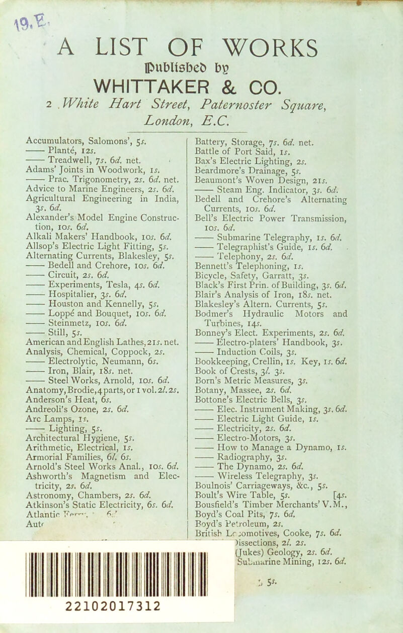 A LIST OF WORKS flMiblisbeb bp WHITTAKER & CO. 2 . White Hart Street, Paternoster Square, London, E.C. Accumulators, Salomons’, 5r. Plante, 12 r. Treadwell, 7s. 6d. net. Adams’ Joints in Woodwork, ir. Prac. Trigonometry, 2r. 6d. net. Advice to Marine Engineers, 2r. 6d. Agricultural Engineering in India, 3*. 6d. Alexander’s Model Engine Construc- tion, 10s. 6d. Alkali Makers’ Handbook, ior. 6d. Allsop’s Electric Light Fitting, 5-r. Alternating Currents, Blakesley, 5r. Bedell and Crehore, 10s. 6d. Circuit, 2r. 6d. Experiments, Tesla, 45. 6d. Hospitalier, 2s- 6<4 Houston and Kennedy, 5r. Loppe and Bouquet, ior. 6d. Steinmetz, ior. 6d. Still, 5r. American andEnglish Lathes,2ir. net. Analysis, Chemical, Coppock, 2r. Electrolytic, Neumann, 6s. Iron, Blair, i8r. net. Steel Works, Arnold, ior. 6d. Anatomy,Brodie,4parts,or 1 vol.2/.2r. Anderson’s Pleat, 6s. Andreoli’s Ozone, 2s. 6d. Arc Lamps, is. — Lighting, Sr. Architectural Plygiene, S^- Arithmetic, Electrical, is. Armorial Families, 61. 6s. Arnold’s Steel Works Anal., ior. 6d. Ashworth’s Magnetism and Elec- tricity, 2r. 6 d. Astronomy, Chambers, 2s. 6d. Atkinson’s Static Electricity, 6s. 6d. Atlantic • A’ Autf 22102017312 Battery, Storage, 7s. 6d. net. Battle of Port Said, ir. Bax’s Electric Lighting, 2s. Beardmore’s Drainage, 51. Beaumont’s Woven Design, 2ir. Steam Eng. Indicator, 3*. 6d. Bedell and Crehore’s Alternating Currents, ior. 6d. Bell’s Electric Power Transmission, 1 or. 6d. Submarine Telegraphy, ir. 6d. Telegraphist’s Guide, ir. 6d. Telephony, 2r. 6d. Bennett’s Telephoning, ir. Bicycle, Safety, Garratt, 3r. Black’s First Prin. of Building, 3r. 6d. Blair’s Analysis of Iron, i8r. net. Blakesley’s Altern. Currents, Sr. Bodmer’s Hydraulic Motors and Turbines, 14J. Bonney’s Elect. Experiments, 2r. 6d. Electro-platers’ Plandbook, 3r. Induction Coils, 3r. Bookkeeping, Crellin, is. Key, ir. 6d. Book of Crests, 3/. 3r. Born’s Metric Measures, 3r. Botany, Massee, 2r. 6d. Bottone’s Electric Bells, 3r. Elec. Instrument Making, 3r. 6d. Electric Light Guide, is. Electricity, 2r. 6d. Electro-Motors, 3r. How to Manage a Dynamo, ir. Radiography, 3r. —— The Dynamo, 2r. 6d. Wireless Telegraphy, 3r. Boulnois’ Carriageways, &c., Sr. Boult’s Wire Table, Sr. [4r. Bousfield’s Timber Merchants’V.M., Boyd’s Coal Pits, 7J. 6d. Boyd’s Petroleum, 2r. British Lcromotives, Cooke, 7s. 6d. lissections, 7.1. 2r. (Jukes) Geology, 2r. 6d. Submarine Mining, \2s.6d.