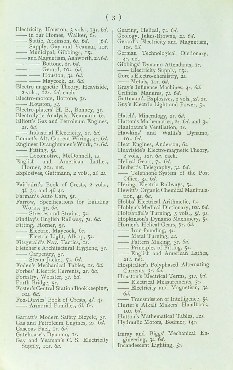 ( 3 ) Electricity, Houston, 3 vols., 13^. 6d. in our Homes, Walker, 6s. Static, Atkinson, 6s. 6d. [6d. Supply, Gay and Yeaman, ior. Municipal, Gibbings, I5r. and Magnetism, Ashworth,2s. 6d. — Bottone, 2s. 6d. Gerard, ior. 6d. Houston, 3^. 6d. Maycock, 2s. 6d. Electro-magnetic Theory, Heaviside, 2 vols., I2r. 6d. each. Electro-motors, Bottone, 3*. Houston, 5r. Electro-platers’ H. B., Bonney, 3r. Electrolytic Analysis, Neumann, 6s. Elliott’s Gas and Petroleum Engines, 2s. 6d. Industrial Electricity, 2s. 6d. Emmet’s Alt. Current Wiring, 4r. 6d. Engineer Draughtsmen’sWork, is. 6d. Fitting, 5r. Locomotive, McDonnell, ir. English and American Lathes, Horner, 2 is. net. Explosives, Guttmann, 2 vols., 21. 2s. Fairbaim’s Book of Crests, 2 vols., 3/. 3r. and 4/. 4s. Farman’s Auto Cars, 5r. Farrow, Specifications for Building Works, 3*. 6d. Stresses and Strains, 5r. Findlay’s English Railway, 7s. 6d. Fitting, Horner, 5r. Electric, Maycock, 6s. Electric Light, Allsop, 5s. Fitzgerald’s Nav. Tactics, is. Fletcher’s Architectural Hygiene, 5r. Carpentry, 5s. Steam-Jacket, 7s. 6d. Foden’s Mechanical Tables, is. 6d. Forbes’ Electric Currents, 2s. 6d. Forestry, Webster, 35. 6d. Forth Bridge, Sr. Foster’s Central Station Bookkeeping, 1 Or. 6d. Fox-Davies’ Book of Crests, 4/. 4r. Armorial Families, 61. 6s. Garratt’s Modern Safety Bicycle, 3r. Gas and Petroleum Engines, 2r. 6d. Gaseous Fuel, ir. 6d. Gatehouse’s Dynamo, ir. Gay and Yeaman’s C. S. Electricity Supply, 1 or. 6d. Gearing, Helical, p. 6d. Geology, Jukes-Browne, 2r. 6d. Gerard’s Electricity and Magnetism, 1 or. 6d. German Technological Dictionary, 4r. net. Gibbings’ Dynamo Attendants, is. Electricity Supply, I5r. Gore’s Electro-chemistry, 2r. Metals, 1 or. 6d. Gray's Influence Machines, 4r. 6d. Griffiths’ Manures, 7r. 6d. Guttmann’s Explosives, 2 vols.,2/. 2r. Guy’s Electric Light and Power, 5r. Hatch’s Mineralogy, 2r. 6d. Hatton’s Mathematics, 2r. 6d. and 3r. Ilaulbaum’s Ventilation, is. Hawkins’ and Wallis’s Dynamo, 1 or. 6d. Heat Engines, Anderson, 6r. Heaviside’s Electro-magnetic Theory, 2 vols., I2r. 6d. each. Helical Gears, p. 6d. Herbert’s Telegraphy, 3r. 6d. Telephone System of the Post Office, 3r. 6d. Hering, Electric Railways, $r. Hewitt’s Organic Chemical Manipula- tion, 4r. 6d. Hobbs’ Electrical Arithmetic, ir. Iloblyn’s Medical Dictionary, ior. 6d. Holtzapffel’s Turning, 5 vols., 5/. 9r. Plopkinson’s Dynamo Machinery, 5r. Horner’s Helical Gears, 7r. 6d. Iron-founding, 4r. Metal Turning, 4r. Pattern Making, 3r. 6d. Principles of Fitting, Sr. English and American Lathes, 2ir. net. Hospitalier’s Polyphased Alternating Currents, 3r. 6d. Plouston’s Electrical Terms, 3ir. 6a’. Electrical Measurements, Sr. Electricity and Magnetism, 3r. 6 d. Transmission of Intelligence, 5*. ILurter’s Alkali Makers’ Handbook, 1 or. 6d. Hutton’s Mathematical Tables, I2r. Hydraulic Motors, Bodmer, I4r. Imray and Biggs’ Mechanical En- gineering, 3r. 6d. Incandescent Lighting, S^