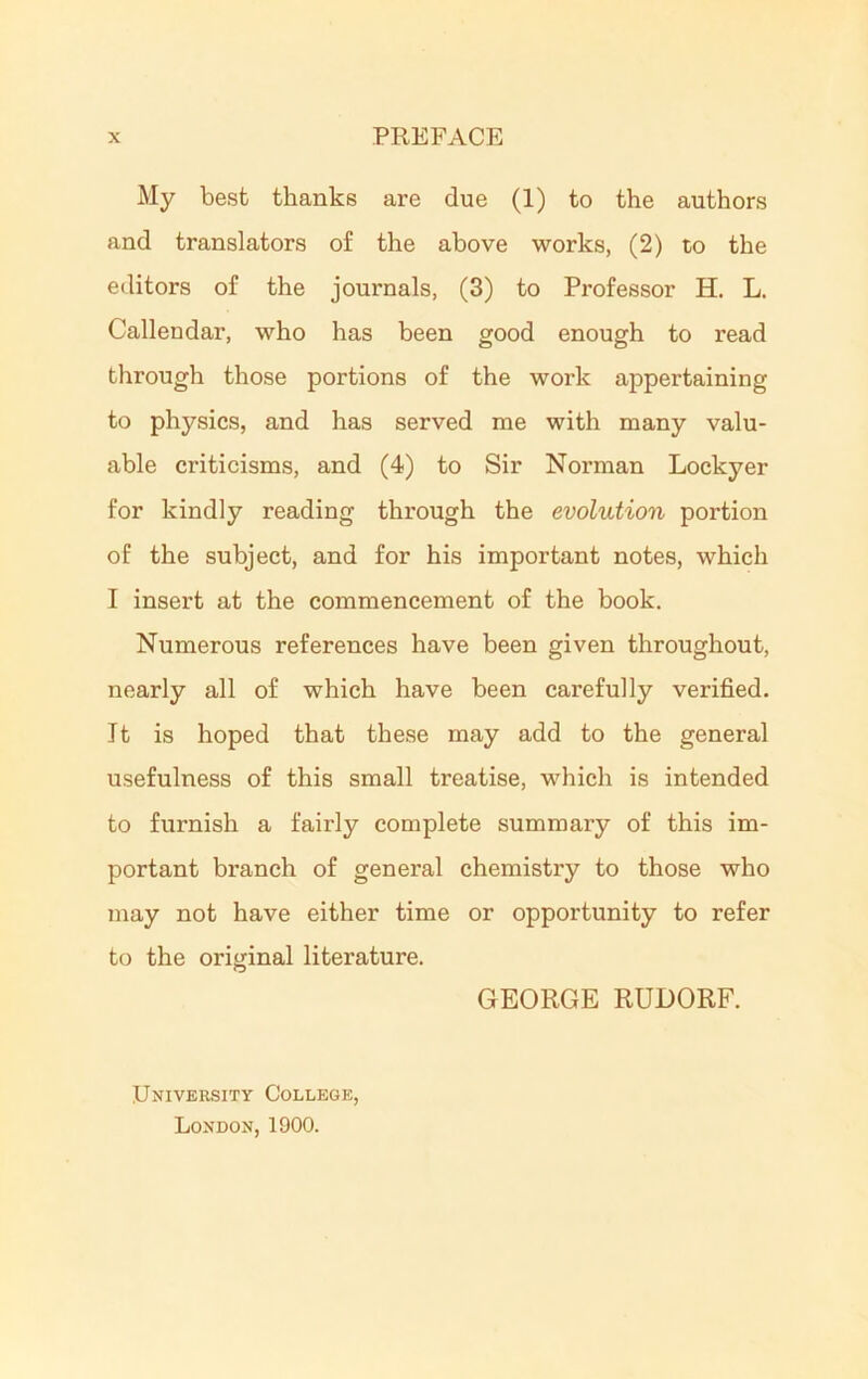 My best thanks are due (1) to the authors and translators of the above works, (2) to the editors of the journals, (3) to Professor H. L. Callendar, who has been good enough to read through those portions of the work appertaining to physics, and has served me with many valu- able criticisms, and (4) to Sir Norman Lockyer for kindly reading through the evolution portion of the subject, and for his important notes, which I insert at the commencement of the book. Numerous references have been given throughout, nearly all of which have been carefully verified. It is hoped that these may add to the general usefulness of this small treatise, which is intended to furnish a fairly complete summary of this im- portant branch of general chemistry to those who may not have either time or opportunity to refer to the original literature. GEORGE RUDORF. University College, London, 1900.