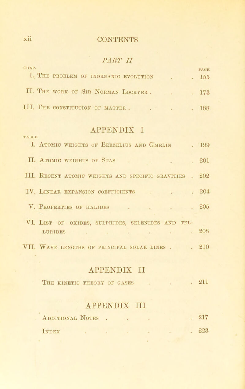 PART II CHAP. PAGE I. The problem of inorganic evolution . .155 II. The work of Sir Norman Lockyer . . . 173 III. The constitution of matter .... 188 APPENDIX I TABLE I. Atomic weights of Berzelius and Gmelin . 199 II. Atomic weights of Stas .... 201 III. Recent atomic weights and specific gravities . 202 IV. Linear expansion coefficients . . . 204 V. Properties of halides .... 205 VI. List of oxides, sulphides, selenides and tel- lurides ...... 208 VII. Wave lengths of principal solar lines . . 210 APPENDIX II The kinetic theory of gases . . .211 APPENDIX III Additional Notes ..... 217 Index ...... 223