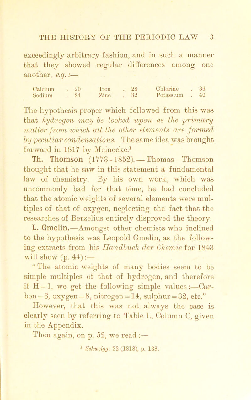 exceedingly arbitrary fashion, and in such a manner that they showed regular differences among one another, e.g.:— Calcium . 20 Iron . 2S Chlorine . 36 Sodium . 24 Zinc . 32 Potassium . 40 The hypothesis proper which followed from this was that hydrogen may he looked upon as the primary matter from which all the other elements are formed by pecidiar condensations. The same idea was brought forward in 1817 by Meinecke.1 Th. Thomson (1773- 1852). — Thomas Thomson thought that he saw in this statement a fundamental law of chemistry. By his own work, which was uncommonly bad for that time, he had concluded that the atomic weights of several elements were mul- tiples of that of oxygen, neglecting the fact that the researches of Berzelius entirely disproved the theory. L. Gmelin.—Amongst other chemists who inclined to the hypothesis was Leopold Gmelin, as the follow- ing extracts from his Handbuch der Chemie for 1843 will show (p. 44) :— “ The atomic weights of many bodies seem to be simple multiples of that of hydrogen, and therefore if H=l, we get the following simple values:—Car- bon =6, oxygen = 8, nitrogen = 14, sulphur = 32, etc.” However, that this was not always the case is clearly seen by referring to Table I., Column C, given in the Appendix. Then again, on p. 52, we read :— 1 Schwcigg. 22 (1818), p. 138.