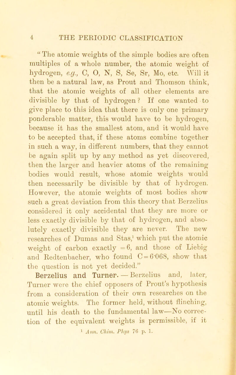 “ The atomic weights of the simple bodies are often multiples of a whole number, the atomic weight of hydrogen, e.y., C, O, N, S, Se, Sr, Mo, etc. Will it then be a natural law, as Prout and Thomson think, that the atomic weights of all other elements are divisible by that of hydrogen? If one wanted to give place to this idea that there is only one primary ponderable matter, this would have to be hydrogen, because it has the smallest atom, and it would have to be accepted that, if these atoms combine together in such a way, in different numbers, that they cannot be again split up by any method as yet discovered, then the larger and heavier atoms of the remaining bodies would result, whose atomic weights would then necessarily be divisible by that of hydrogen. However, the atomic weights of most bodies show such a great deviation from this theory that Berzelius considered it only accidental that they are more or less exactly divisible by that of hydrogen, and abso- lutely exactly divisible they are never. The new researches of Dumas and Stas,1 which put the atomic weight of carbon exactly = 6, and those of Liebig and Redtenbacher, who found C = 6-06S, show that the question is not yet decided.” Berzelius and Turner. — Berzelius and, later, Turner were the chief opposers of Prout’s hypothesis from a consideration of their own researches on the atomic weights. The former held, without flinching, until his death to the fundamental law—No correc- tion of the equivalent weights is permissible, if it 1 Ann. Cliim. Pliys 76 p. 1.