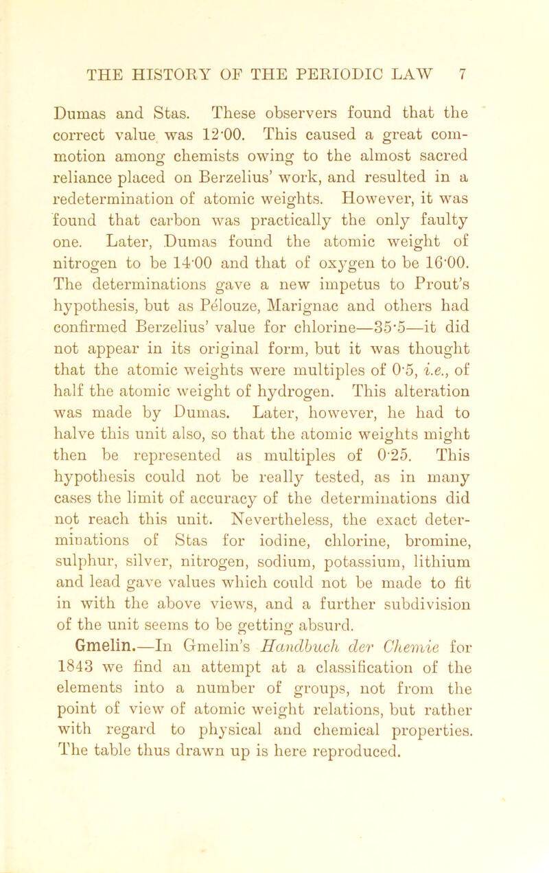 Dumas and Stas. These observers found that the correct value was 12-00. This caused a great com- motion among; chemists owing to the almost sacred reliance placed on Berzelius’ work, and resulted in a redetermination of atomic weights. However, it was found that carbon was practically the only faulty one. Later, Dumas found the atomic weight of nitrogen to be 14'00 and that of oxygen to be 16'00. The detenninations gave a new impetus to Prout’s hypothesis, but as Pelouze, Marignac and others had confirmed Berzelius’ value for chlorine—35‘5—it did not appear in its original form, but it was thought that the atomic weights were multiples of 05, i.e., of half the atomic weight of hydrogen. This alteration was made by Dumas. Later, however, he had to halve this unit also, so that the atomic weights might then be represented as multiples of 025. This hypothesis could not be really tested, as in many cases the limit of accuracy of the determinations did not reach this unit. Nevertheless, the exact deter- minations of Stas for iodine, chlorine, bromine, sulphur, silver, nitrogen, sodium, potassium, lithium and lead gave values which could not be made to fit in with the above views, and a further subdivision of the unit seems to be getting absurd. Gmelin.—In Gmelin’s Handbuch der Chemie for 1843 we find an attempt at a classification of the elements into a number of groups, not from the point of view of atomic weight relations, but rather with regard to physical and chemical properties. The table thus drawn up is here reproduced.