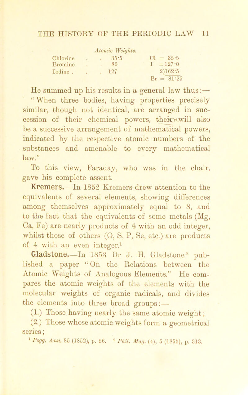 Atomic Weights. Chlorine Bromine Iodine . 35'5 80 127 01 = 35-5 I =127-0 2)162-5 Br = 81-25 He summed up his results iu a general law thus:— “ When three bodies, having properties precisely similar, though not identical, are arranged in suc- cession of their chemical powers, thek^will also be a successive arrangement of mathematical powers, indicated by the respective atomic numbers of the substances and amenable to every mathematical To this view, Faraday, who was in the chair, gave his complete assent. Kremers.—In 1852 Kremers drew attention to the equivalents of several elements, showing differences among themselves approximately equal to 8, and to the fact that the equivalents of some metals (Mg, Ca, Fe) are nearly products of 4 with an odd integer, whilst those of others (0, S, P, Se, etc.) are products of 4 with an even integer.1 Gladstone.—In 1853 Dr J. H. Gladstone2 pub- lished a paper “ On the Relations between the Atomic Weights of Analogous Elements.” He com- pares the atomic weights of the elements with the molecular weights of organic radicals, and divides the elements into three broad groups:— (1.) Those having nearly the same atomic weight; (2.) Those whose atomic weights form a geometrical series; 1 Pogg. Ann. 85 (1852), p. 56. 'l Phil. Mag. (4), 5 (1853), p. 313. law.”