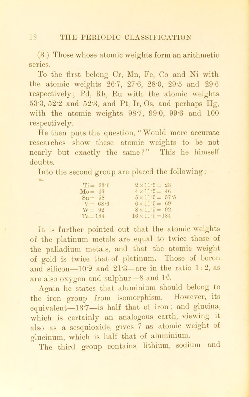 (3.) Those whose atomic weights form an arithmetic series. To the first belong Cr, Mn, Fe, Co and Ni with the atomic weights 26'7, 27'6, 28’0, 295 and 29-6 respective^; Pd, Rh, Ru with the atomic weights o3'3, 52'2 and 523, and Pt, Ir, Os, and perhaps Hg, with the atomic weights 98-7, 99'0, 996 and 100 respectively. He then puts the question, “ Would more accurate researches show these atomic weights to be not nearly but exactly the same ? ” This he himself doubts. Into the second group are placed the following:— It is further pointed out that the atomic weights of the platinum metals are equal to twice those of the palladium metals, and that the atomic weight of gold is twice that of platinum. Those of boron and silicon—10'9 and 2P3—are in the ratio 1 : 2, as are also oxygen and sulphur—8 and 16. Again he states that aluminium should belong to the iron group from isomorphism. However, its equivalent—13’7—is half that of iron ; and glucina, which is certainly an analogous earth, viewing it also as a sesquioxide, gives 7 as atomic weight of glucinum, which is half that of aluminium. The third group contains lithium, sodium and Ti= 23-6 Mo = 46 Sn = 58 V= 68-6 W= 92 Ta = 184 2x11-5= 23 4x11-5= 46 5 x 11'5= 57 5 6 x 11 5 = 69 8x11-5= 92 16x11-5 = 184