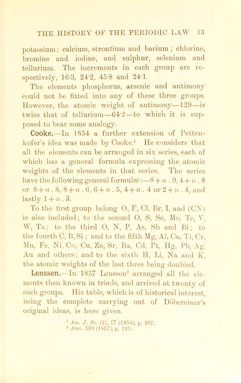 potassium; calcium, strontium and barium ; chlorine, bromine and iodine, and sulphur, selenium and tellurium. The increments in each group are re- spectively, 16'3, 242, 45'8 and 241. The elements phosphorus, arsenic and antimony could not be fitted into any of these three groups. However, the atomic weight of antimony—129—is twice that of tellurium—64’2—to which it is sup- posed to bear some analogy. Cooke.—In 1854 a further extension of Petten- kofer’s idea was made by Cooke.1 He considers that all the elements can be arranged in six series, each of which has a general formula expressing the atomic weights of the elements in that series. The series have the following general formulae :—8+ 71 . 9, 4 + ?; . 8 or 8 +n. 8, 8 + n . 6, 6 + n . 5, 4 + n . 4 or 2 + n . 4, and lastly 1 +n. 3. To the first group belong 0, F, Cl, Br, I, and (CX) is also included; to the second O, S, Se, Mo, Te, V, W, Ta; to the third 0, N, P, As, Sb and Bi; to the fourth C, B, Si; and to the fifth Mg, Al, Ca, Ti, Cr, Mn, Fe, Ni, Co, Cu, Zn, Sr, Ba, Cd, Pt, Hg, Pb, Ag, Au and others; and to the sixth H, Li, Na and K, the atomic weights of the last three being doubled. Lenssen.—In 1857 Lenssen2 arranged all the ele- ments then known in triads, and arrived at twenty of such groups. His table, which is of historical interest, being the complete carrying out of Dobereiner’s original ideas, is here given. 1 Avi. J. Sc. (2), 17 (1854), p. 387. 2 Ann. 103 (1857), p. 121.