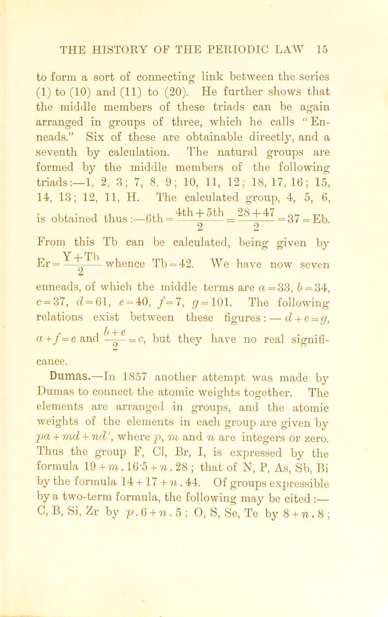 to form a sort of connecting link between the series (1) to (10) and (11) to (20). He further shows that the middle members of these triads can be again arranged in groups of three, which he calls “ En- neads.” Six of these are obtainable directly, and a seventh by calculation. The natural groups are formed by the middle members of the following triads:—1, 2, 3; 7, 8, 9; 10, 11, 12; 18,17,16; 15, 14, 13; 12, 11, H. The calculated group, 4, 5, 6, is obtained thus:—6th=~kh + 5th _-.8 + 47 = 37 = From this Tb can be calculated, being given by Er = — whence Tb = 42. We have now seven enneads, of which the middle terms are a = 33, 5 = 34, c = 37, <7 = 61, e = 40, /= 7, <7 = 101. The following relations exist between these figures: — d + e=g, Oj + f= e and —= c, but they have no real signifi- cance. Dumas.—In 1857 another attempt was made by Dumas to connect the atomic weights together. The elements are arranged in groups, and the atomic weights of the elements in each group are given by pa + md + rul1, where p, m and n are integers or zei’o. Thus the group F, Cl, Br, I, is expressed by the formula 19 + to . 16‘5 + w. 28 ; that of N, P, As, Sb, Bi by the formula 14 + 17 + n. 44. Of groups expressible by a two-term formula, the following may be cited :—