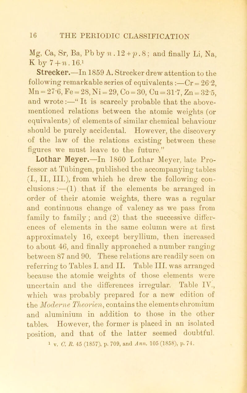 Mg, Ca, Sr, Ba, Pb by n . 12 + y. 8 ; and finally Li, Na, K by 7 +n. 16.1 Streeker.—In 1859 A. Strecker drew attention to the following remarkable series of equivalents :—Cr = 26 2, Mn = 27-6, Fe = 28, Ni = 29, Co = 30, Cu = 31*7, Zn = 32 5, and wrote:—“ It is scarcely probable that the above- mentioned relations between the atomic weights (or equivalents) of elements of similar chemical behaviour should be purely accidental. However, the discovery of the law of the relations existing between these figures we must leave to the future.” Lothar Meyer.—In 1860 Lothar Meyer, late Pro- fessor at Tubingen, published the accompanying tables (I., II., III.), from which he drew the following con- clusions :—(1) that if the elements be arranged in order of their atomic weights, there was a regular and continuous change of valency as we pass from family to family ; and (2) that the successive differ- ences of elements in the same column were at first approximately 16, except beryllium, then increased to about 46, and finally approached a number ranging between 87 and 90. These relations are readily seen on referrinsf to Tables I. and II. Table III. was arranged because the atomic weights of those elements were uncertain and the differences irregular. Table IV., which was probably prepared for a new edition of the Modeme Theorien, contains the elements chromium and aluminium in addition to those in the other tables. However1, the former is placed in an isolated position, and that of the latter seemed doubtful.