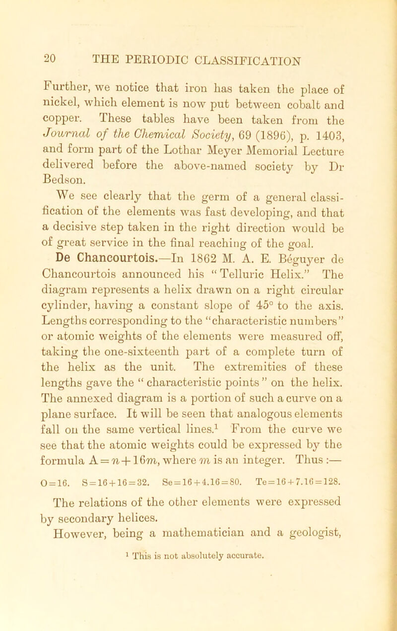 Further, we notice that iron has taken the place of nickel, which element is now put between cobalt and copper. These tables have been taken from the Journal of the Chemical Society, 69 (1896), p. 1403, and form part of the Lothar Meyer Memorial Lecture delivered before the above-named society by Dr Bedson. We see clearly that the germ of a general classi- fication of the elements was fast developing, and that a decisive step taken in the right direction would be of great service in the final reaching of the goal. De Chancourtois.—In 1862 M. A. E. Beguyer de Chancourtois announced his “ Telluric Helix.” The diagram represents a helix drawn on a right circular cylinder, having a constant slope of 45° to the axis. Lengths corresponding to the “characteristic numbers” or atomic weights of the elements were measured off, taking the one-sixteenth part of a complete turn of the helix as the unit. The extremities of these lengths gave the “ characteristic points” on the helix. The annexed diagram is a portion of such a curve on a plane surface. It will be seen that analogous elements fall on the same vertical lines.1 From the curve we see that the atomic weights could be expressed by the formula A = n +16m, where m is an integer. Thus :— 0 = 16. 8 = 16 + 16 = 32. Se=16 + 4.16 = 80. Te = 16 + 7.16 = 128. The relations of the other elements were expressed by secondary helices. However, being a mathematician and a geologist, 1 This is not absolutely accurate.