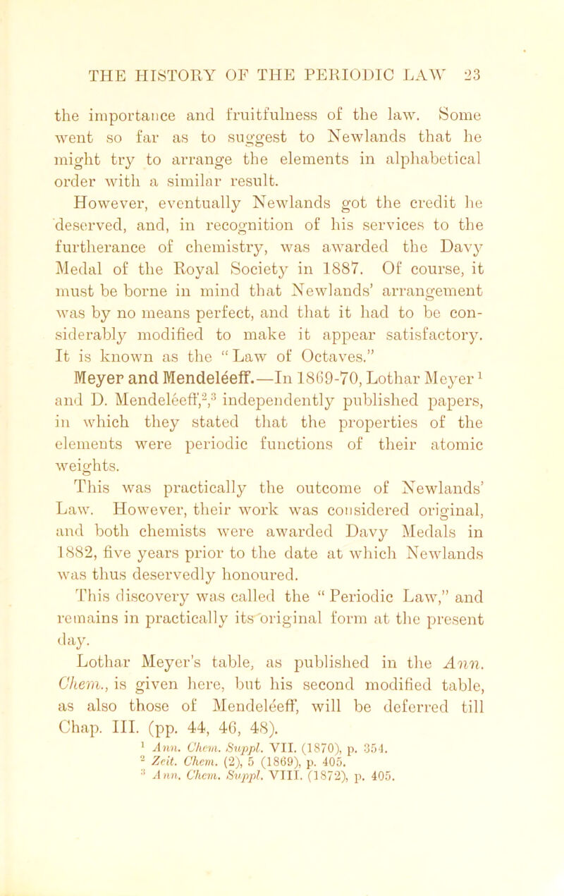 the importance and fruitfulness of the law. Some went so far as to suggest to Newlands that he might try to arrange the elements in alphabetical order with a similar result. However, eventually Newlands got the credit he deserved, and, in recognition of his services to the furtherance of chemistry, was awarded the Davy Medal of the Royal Society in 1887. Of course, it must be borne in mind that Newlands’ arrangement was by no means perfect, and that it had to be con- siderably modified to make it appear satisfactory. It is known as the “ Law of Octaves.” Meyer and Mendeleeff.—In 1SG9-70, Lothar Meyer1 and D. Mendeleeff,2,3 independently published papers, in which they stated that the properties of the elements were periodic functions of their atomic weights. This was practically the outcome of Newlands’ Law. However, their work was considered original, and both chemists were awarded Davy Medals in 1882, five years prior to the date at which Newlands was thus deservedly honoured. This discovery was called the “ Periodic Law,” and remains in practically itsAriginal form at the present day. Lothar Meyer’s table, as published in the Ann. Ghem., is given here, but his second modified table, as also those of Mendeleeff, will be deferred till Chap. III. (pp. 44, 46, 48).