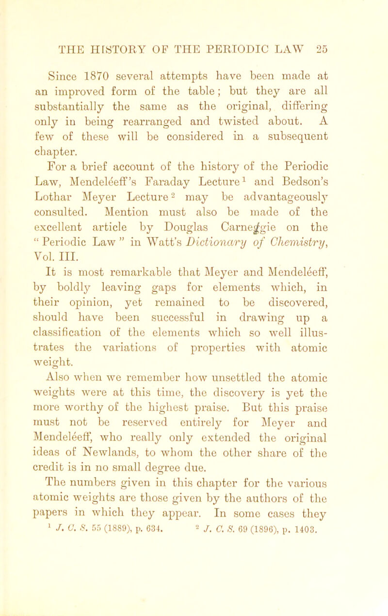 Since 1870 several attempts have been made at an improved form of the table; but they are all substantially the same as the original, differing only in being rearranged and twisted about. A few of these will be considered in a subsequent chapter. For a brief account of the history of the Periodic Law, Mendeleeff’s Faraday Lecture1 and Bedson’s Lothar Meyer Lecture2 may be advantageously consulted. Mention must also be made of the excellent article by Douglas Carne^gie on the “ Periodic Law ” in Watt’s Dictionary of Chemistry, Vol. III. It is most remarkable that Meyer and Mendeleeff, by boldly leaving gaps for elements which, in their opinion, yet remained to be discovered, should have been successful in drawing up a classification of the elements which so well illus- trates the variations of properties with atomic weight. Also when we remember how unsettled the atomic weights were at this time, the discovery is yet the more worthy of the highest praise. But this praise must not be reserved entirely for Meyer and Mendeleeff, who really only extended the original ideas of Newlands, to whom the other share of the credit is in no small degree due. The numbers given in this chapter for the various atomic weights are those given by the authors of the papers in which they appear. In some cases they 1 J. G. S. 55 (1889), p. 631. 2 J. C. S. 69 (1896), p. 1403.