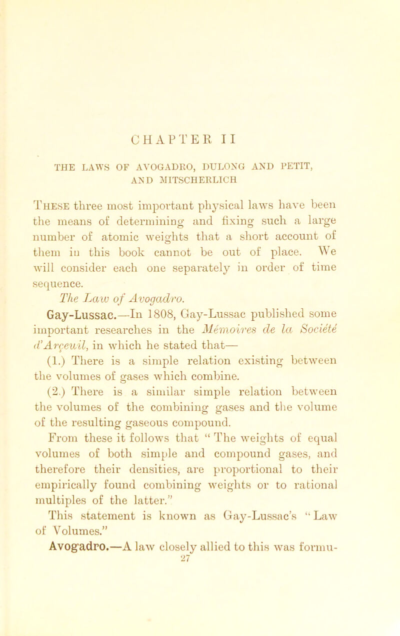 CHAPTER II THE LAWS OF AVOGADKO, DULONG AND PETIT, AND MITSCHERLICH These three most important physical laws have been the means of determining and fixing such a large number of atomic weights that a short account of them in this book cannot be out of place. We will consider each one separately in order of time sequence. The Law of Avogadro. Gay-Lussac.—In 1808, Gay-Lussac published some important researches in the Memoires de la Societe d’Argeuil, in which he stated that— (1.) There is a simple relation existing between the volumes of gases which combine. (2.) There is a similar simple relation between the volumes of the combining gases and the volume of the resulting gaseous compound. From these it follows that “ The weights of equal volumes of both simple and compound gases, and therefore their densities, are proportional to their empirically found combining weights or to rational multiples of the latter.’' This statement is known as Gay-Lussac’s “ Law of Volumes.” Avog’adro.—A law closely allied to this was formu-