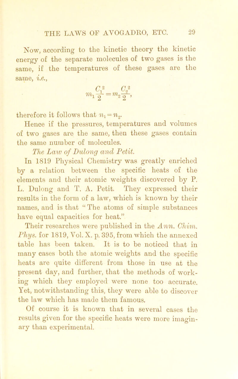 Now, according to the kinetic theory the kinetic energy of the separate molecules of two gases is the same, if the temperatures of these gases are the same, i.e., Cf Of mi2 =?22 ’ therefore it follows that nl = n.r Hence if the pressures, temperatures and volumes of two gases are the same, then these gases contain the same number of molecules. The Law of Didong and Petit. In 1819 Physical Chemistry was greatly enriched by a relation between the specific heats of the elements and their atomic weights discovei’ed by P. L. Dulong and T. A. Petit. They expressed their results in the form of a law, which is known by their names, and is that “ The atoms of simple substances have equal capacities for heat.” Their researches were published in the Ann. Chim. Phys. for 1819, Vol. X. p. 395, from which the annexed table has been taken. It is to be noticed that in many cases both the atomic weights and the specific heats are quite different from those in use at the present day, and further, that the methods of work- ing which they employed were none too accurate. Yet, notwithstanding this, they were able to discover the law which has made them famous. Of course it is known that in several cases the results given for the specific heats were more imagin- ary than experimental.