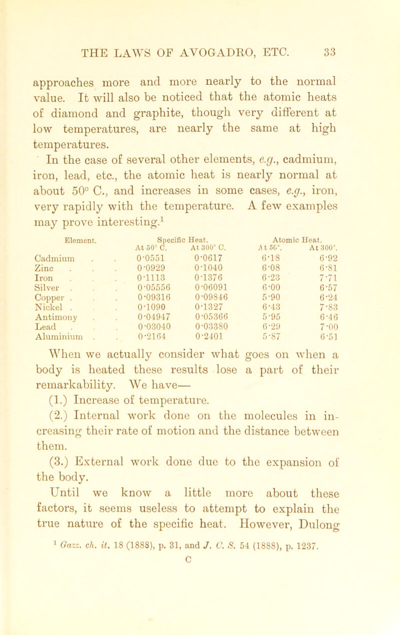 approaches more and more nearly to the normal value. It will also be noticed that the atomic heats of diamond and graphite, though very different at low temperatures, are nearly the same at high temperatures. In the case of several other elements, e.g., cadmium, iron, lead, etc., the atomic heat is nearly normal at about 50° C., and increases in some cases, e.g., iron, very rapidly with the temperature. A few examples may prove interesting.1 Element. Specific Heat. Atomic Heat. At 50“ C. At 300“ C. A t 5G°. At 300’. Cadmium 0-0551 0-0617 6-18 6-92 Zinc 0-0929 0-1040 6-08 6-81 Iron 0-1113 0-1376 6-23 7-71 Silver 005556 0-06091 6-00 6-57 Copper . 0-09316 0-09846 5-90 6-24 Nickel . 0-1090 0-1327 6-43 7-83 Antimony 0-04947 0-05366 5-95 6-46 Lead 0-03040 0-03380 6-29 7-00 Aluminium . 0-2164 0-2401 5-87 6-51 When we actually consider what goes on when a body is heated these results lose a part of their remarkability. We have— (1.) Increase of temperature. (2.) Internal work done on the molecules in in- creasing their rate of motion and the distance between them. (3.) External work done due to the expansion of the body. Until we know a little more about these factors, it seems useless to attempt to explain the true nature of the specific heat. However, Dulong 1 Gazz. eh. it. 18 (1888), p. 31, and J. 0. S. 54 (1888), p. 1237. C