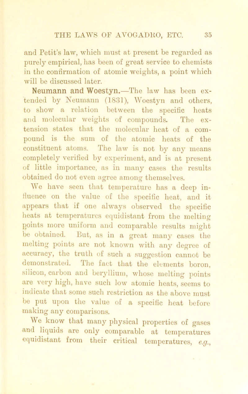 and Petit’s law, which must at present be regarded as purely empirical, has been of great service to chemists in the confirmation of atomic weights, a point which will be discussed later. Neumann and Woestyn.—The law has been ex- tended by Neumann (1831), Woestyn and others, to show a relation between the specific heats and molecular weights of compounds. The ex- tension states that the molecular heat of a com- pound is the sum of the atomic heats of the constituent atoms. The law is not by any means completely verified by experiment, and is at present of little importance, as in many cases the results obtained do not even agree among themselves. We have seen that temperature has a deep in- fluence on the value of the specific heat, and it appears that if one always observed the specific heats at temperatures equidistant from the melting points more uniform and comparable results might be obtained. But, as in a great many cases the melting points are not known with any degree of accuracy, the truth of such a suggestion cannot be demonstrated. The fact that the elements boron, silicon, carbon and beryllium, whose melting points are very high, have such low atomic heats, seems to indicate that some such restriction as the above must be put upon the value of a specific heat before making any comparisons. We know that many physical properties of gases and liquids are only comparable at temperatures equidistant from their critical temperatures, e.g.,