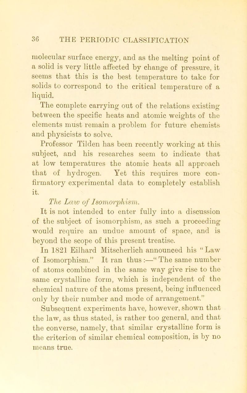 molecular surface energy, and as the melting point of a solid is very little affected by change of pressure, it seems that this is the best temperature to take for solids to correspond to the critical tempei'ature of a liquid. The complete carrying out of the relations existing between the specific heats and atomic weights of the elements must remain a problem for future chemists and physicists to solve. Professor Tilden has been recently working at this subject, and his researches seem to indicate that at low temperatures the atomic heats all approach that of hydrogen. Yet this requires more con- firmatory experimental data to completely establish it. The Law of Isomorphism, It is not intended to enter fully into a discussion of the subject of isomorphism, as such a proceeding would require an undue amount of space, and is beyond the scope of this present treatise. In 1821 Eilhard Mitscherlich announced his “Law of Isomorphism.” It ran thus :—“ The same number of atoms combined in the same way give rise to the same crystalline form, which is independent of the chemical nature of the atoms present, being influenced only by their number and mode of arrangement.” Subsequent experiments have, however, shown that the law, as thus stated, is rather too general, and that the converse, namely, that similar crystalline form is the criterion of similar chemical composition, is by no means true.